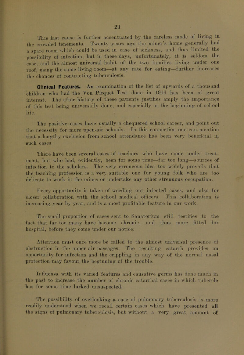 This last cause is further accentuated by tbe careless mode of living in the crowded tenements. Twenty years ago the miner’s home generally had a spare room which could be used in case of sickness, and thus limited the possibility of infection, but in these days, unfortunately, it is seldom the case, and the almost universal habit of the two families living under one roof, using the same living room—at any rate for eating—further increases the chances of contracting tuberculosis. Clinical Features. An examination of the list of upwards of a thousand children who had the Von Pirquet Test done in 1916 has been of great interest. The after history of these patients justifies amply the importance of this test being universally done, and especially at the beginning of school life. The positive cases have usually a chequered school career, and point out the necessity for more open-air schools. In this connection one can mention that a lengthy exclusion from school attendance has been very beneficial in such cases. There have been several cases of teachers who have come under treat- ment, but who had, evidently, been for some time—far too long—sources of infection to the scholars. The very erroneous idea too widely prevails that the teaching profession is a ve^iy suitable one for young folk who are too delicate to work in the mines or undertake any other strenuous occupation. Every opportunity is taken of weeding out infected cases, and also for closer collaboration with the school medical officers. This collaboration is increasing year by year, and is a most profitable feature in our work. The small proportion of cases sent to Sanatorium still testifies to the fact that far too many have become chronic, and thus more fitted for hospital, before they come under our notice. Attention must once more be called to the almost universal presence of obstruction in the upper air passages. The resulting catarrh provides an opportunity for infection and the crippling in any way of the normal nasal protection may favour the beginiiing of the trouble. Influenza with its varied features and causative germs has done much in the past to increase the number of chronic catarrhal cases in which tubercle has for some time lurked unsuspected. The possibility of overlooking a case of pulmonary tuberculosis is more readily understood when we recall certain cases which have presented all the signs of pulmonary tuberculosis, but without a very great amount of