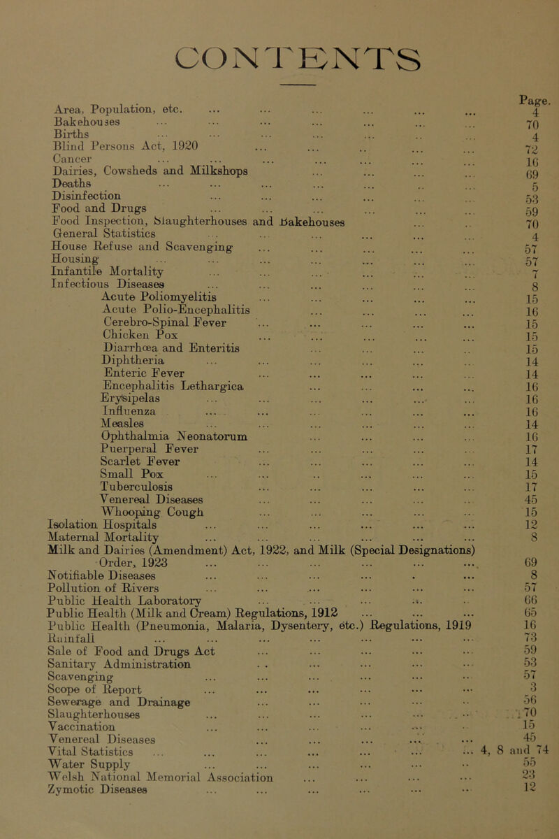 CONTENTS Area, Population, etc. Bakehouses Births Blind Persons Act, 1920 Cancer Dairies, Cowsheds and Milkshops Deaths Disinfection Food and Drugs Food Inspection, Slaughterhouses and Bakehouses General Statistics House Refuse and Scavenging Housing Infantile Mortality ... ... ... Infectious Diseases Acute Poliomyelitis Acute Polio-Encephalitis Cerebi-o^Spinal Fever Chicken Pox Diarrhoea and Enteritis Diphtheria Enteric Fever Encephalitis Lethargica Erysipelas Influenza ... Measles Ophthalmia Neonatorum Puerperal Fever Scarlet Fever Small Pox Tuberculosis Venereal Diseases Whooping Cough Isolation Hospitals Maternal Mortality Milk and Dairies (Amendment) Act, 1922, and Milk (Special Designations) Order, 192d ... ... ... ... Notifiable Diseases Pollution of Rivers Public Health Laboratory ... ... ... .». Public Health (Milk and Gream) Regulations, 1912 Public Health (Pneumonia, Malaria, Dysentery, etc.) Regulations, 1919 Rainfall Sale of Food and Drugs Act Sanitary Administration Scavenging ... ... ... Scope of Report Sewerage and Drainage Slaughterhouses ... ... ... ... ••• Vaccination Venereal Diseases Vital Statistics Water Supply Welsh National Memorial Association Zymotic Diseases 4, Page. 4 70 4 72 10 69 5 53 59 70 4 57 57 7 8 15 10 15 15 15 14 14 16 16 10 14 16 17 14 15 17 45 15 12 8 69 8 57 66 65 16 73 59 53 57 3 56 ;.'i70 15 45 8 and 74 55 23 12