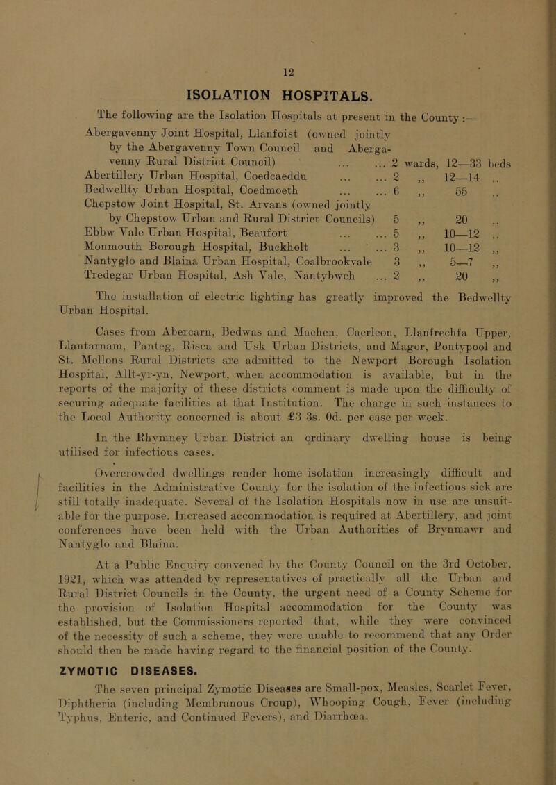 ISOLATION HOSPITALS. The followiug are the Isolation Hospitals at present in the County Abergavenny Joint Hospital, Llanfoist (ovnecl jointly by the Abergavenny Town Council and Aberga- venny Rural District Council) . 2 wards, 12—33 bt.-ds Abertillery Urban Hospital, Coedcaeddu . 2 „ 12—14 ,. Bedwellty Urban Hospital, Coedmoeth . 6 ,, 55 Chepstow Joint Hospital, St. Arvans (owned jointly by Chepstow Urban and Rural District Councils) 5 „ 20 Ebbw Yale Urban Hospital, Beaufort . 5 „ 10—12 ,. Monmouth Borough Hospital, Buckholt ... ' .. . 3 „ 10—12 „ Nantyglo and Blaina Urban Hospital, Coalbrookvale 3 „ 5-7 „ Tredegar Urban Hospital, Ash Yale, Nantybwch . 2 „ 20 The installation of electric lighting has greatly improved the Bedwellty Urban Hospital. Cases from Abercarn, Bedwas and Machen, Caerleon, Llanfrechfa Upper, Llautarnam, Panteg, Eisca and Usk Urban Districts, and Magor, Pontypool and St. Mellons Rural Districts are admitted to the Newport Borough Isolation Hospital, Allt-yr-yn, Newport, when accommodation is available, but in the reports of the majority of these districts comment is made upon the difficulty of securing adequate facilities at that Institution. The charge in such instances to the Local Authority concerned is about £3 3s. Od. per case per week. In the Rhymney Urban District an ordinary dwelling house is being utilised for infectious cases. Overcrowded dwellings render home isolation increasingly difficult and facilities in the Administrative County for the isolation of the infectious sick are still totally inadequate. Several of fhe Isolation Hospitals now in use are unsuit- able for the purpose. Increased accommodation is required at Abertillery, and joint conferences have been held with the Urban Authorities of Brynmawr and Nantyglo and Blaina. At a Public Enquiry convened by the County Council on the 3rd October, 1921, which was attended by representatives of practically all the Urban and Rural District Councils in the County, the urgent need of a County Scheme for the provision of Isolation Hospital accommodation for the County was established, but the Commissioners reported that, while they were convinced of the necessity of such a scheme, they were unable to recommend that any Order should then be made having regard to the financial position of the County. ZYMOTIC DISEASES. The seven principal Zymotic Diseases are Small-pox, Measles, Scarlet Fever, Diphtheria (including Membranous Croup), Whooping Cough, Fever (including Typhus, Enteric, and Continued Fevers), and Diarrhoea.