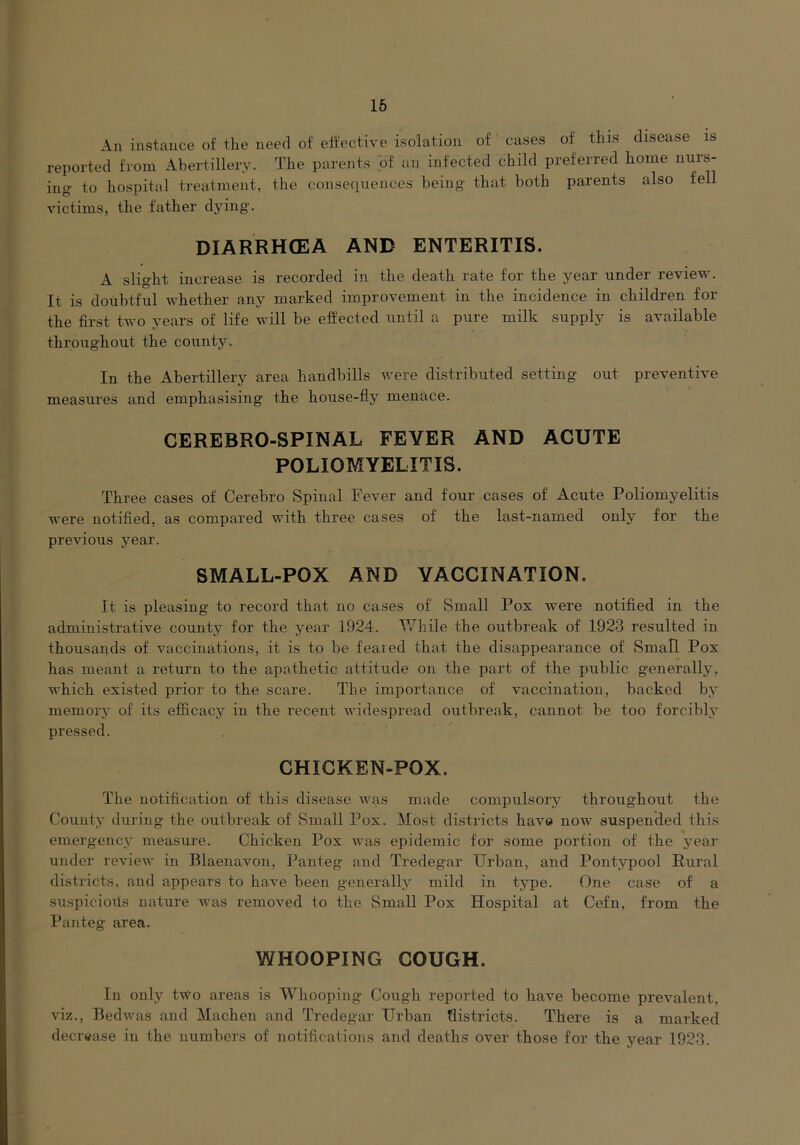 An instance of the need of effective isolation of cases of this disease is reported from Ahertillery. The parents hf an infected child preferred home nurs- ing to hospital treatment, the consequences being that both parents also fell victims, the father dying. DIARRHOEA AND ENTERITIS. A slight increase is recorded in the death rate for the year under review. It is doubtful whether any marked improvement in the incidence in children for the first two years of life will be effected until a pure milk supply is available throug'hout the county. In the Ahertillery area handbills were distributed setting out preventive measures and emphasising the house-fly menace. CEREBRO-SPINAL FEVER AND ACUTE POLIOMYELITIS. Three cases of Cerebro Spinal Fever and four cases of Acute Poliomyelitis were notified, as compared with three cases of the last-named only for the previous year. SMALL-POX AND VACCINATION. It is pleasing to record that no cases of Small Pox were notified in the administrative county for the year 1924. While the outbreak of 1923 resulted in thousands of vaccinations, it is to be feared that the disappearance of Small Pox has meant a return to the apathetic attitude on the pai’t of the public generally, which existed prior to the scare. The importance of vaccination, backed by memory of its efficacy in the recent widespread outbreak, cannot be too forcibly- pressed. CHICKEN-POX. The notification of this disease was made compulsory throughout the County during the outbreak of Small Pox. Most districts have now suspended this emergency measure. Chicken Pox was epidemic for some portion of the year under review in Blaenavon, Panteg and Tredegar Urban, and Pontypool Rural districts, and appears to have been generally mild in type. One case of a suspicioils nature Avas removed to the Small Pox Hospital at Cefn, from the Panteg area. WHOOPING COUGH. In only two areas is Whooping Cough reported to have become prevalent, viz., Redwas and Machen and Tredegar Urban districts. There is a marked decrease in the numbers of notifications and deaths over those for the year 1923.