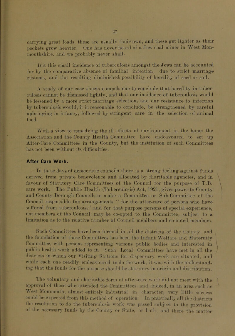 carrying- great loads, these are usnally their own, and these get lighter as their pockets grow heather. One has never heard of a Jew coal miner in West Mon- nionthshire, and we probably never shall. 13nt this small incidence of tuberculosis amoaigst the Jews can be accounted for by the comparative absence of familial infection, due tO' strict marriage customs, and the resulting diminished possibility of heredity of seed or soil. A study of our case sheets compels one to conclude tliat heredity in tuber- culosis cannot be dismissed lightly, and that our incidence of tuberculosis would be lessened by a more strict marriage selection, and our resistance to infection by tuberculosis would, it is reasonable toi conclude, be strengthened by careful upbringing in infancy, followed by stringent care in the selection of animal food. With a view to remedying the ill effects of environment in the home the Association and the County Health Committee have endeavoured to set up After-Care Committees in the County, but the institution of such Committees has not been without its difficulties. After Care Work. In these days of democratic councils there is a strong feeling lagainst funds derived from private benevolence and allocated by charitable agencies, and in \ favour of Statutoi-y Care Committees of the Council for the pui'pose of T.B. care work. The Public Health (Tuberculosis) Act, 1921, gives power to County and County Borough Councils to make a Committee or Sub-Committee of the Council responsible for arrangements “ for the after-care of persons who have suffered from tuberculosis,” and for that purpose persons of special experience, not members of the Council, may be co-opted to the Committee, subject to a limitation as to the relative number of Council members and co-opted member's. Such Committees have been formed in all the districts of the L'ounty, and the foundation of these Committees has been the Infant Welfare and Maternity ( Committee, with persons representing various public bodies and interested in \ public healtb work added to it. Such Local Committees ha.ve met in all the districts in which our Visiting Stations for dispensary work are situated, and while each one readily endeavoured to do the work, it was with the understand- ing that the funds for the purpose should be statutoiy in origin and distribution. The voluntary and charitable form of after-care work did not meet with the 1 a])proval of tliose who attended the Committees, and, indeed, in an area, such as ^ West ^lonmouth, almost entirely industrial in character, very little success could be expec-.ted from this method of o])eration. In practically all the districts the resolution to do the tuberculosis work was passed subject to the provision of tlie necessaiy funds by the County or State, or both, and there tlie matter