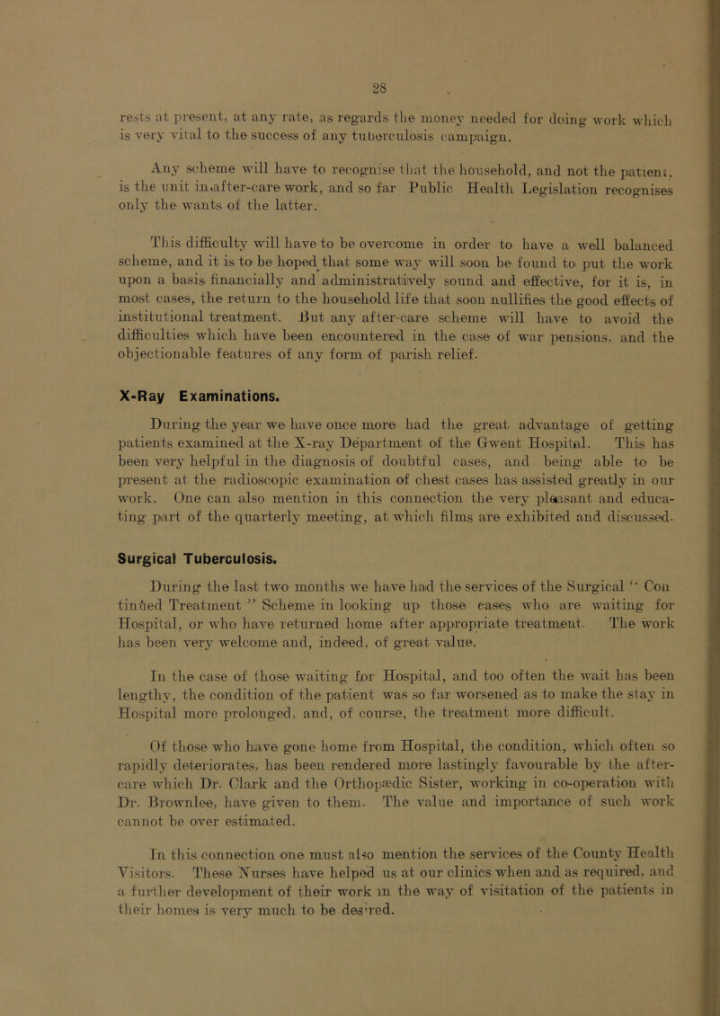 rests at present, at any rate, .as regards the money needed for doing work wliic-lj is verj’ vital to the success of any tuberculosis cam^raign. Any scheme will have to recognise that the liousehold, and not tlie jjatieiu. is the unit in,after-care work, and so far Public Health Legislation recognises only the wants of the latter. This difficulty will have to be overcome in order to have a well balanced scheme, and it is to be hoped that some way will soon be found to put the work upon a basis financially and administratively sound and effective, for it is, in most cases, the return to the household life that soon nullifies the good effects of institutional treatment. J3ut any after-care scheme will have to avoid the difficulties which have been encountered in the case of war pensions, and the objectionable features of any form of parish relief. X-Ray Examinations. During the year we have once more had the great advantage of getting patients examined at the X-ray Department of the Grwent Hospital. This has been very helpful in the diagnosis of doubtful cases, and being' able to be pi-esent at the radioscopic examination of chest cases has assisted greatly in our work. One can also mention in this connection the very pleasant and educa- ting part of the quarterly meeting, at which films are exhibited and discussed. Surgical Tuberculosis. During the last two months we have had the services of the Surgical ‘‘ Con tin tied Treatment ” Scheme in looking up those eases who are waiting for Hospital, or who have retumed home after appropriate treatment. The work has been very welcome and, indeed, of great value. In the case of those waiting for Hospital, and too often the wait has been lengthy, the condition of the patient was so far worsened as to make the stay in Hospital more prolonged, and, of course, the treatment more difficult. Of those who Ixave gone home from Hospital, the condition, which often so rapidly deteriorates, has been rendered more lastingly favourable by the after- care which Dr. Clark and the Ortho{)3edic Sister, working in co-operation with Dr. Brownlee, have given to them. The value and importance of such work cannot be over estimated. In this connection one must also mention the services of the County Health Visitors. These Nurses have helped us at our clinics when and as requii-ed, and a fuither development of their work m the way of visitation of the patients in their homes is very much to be des'red.