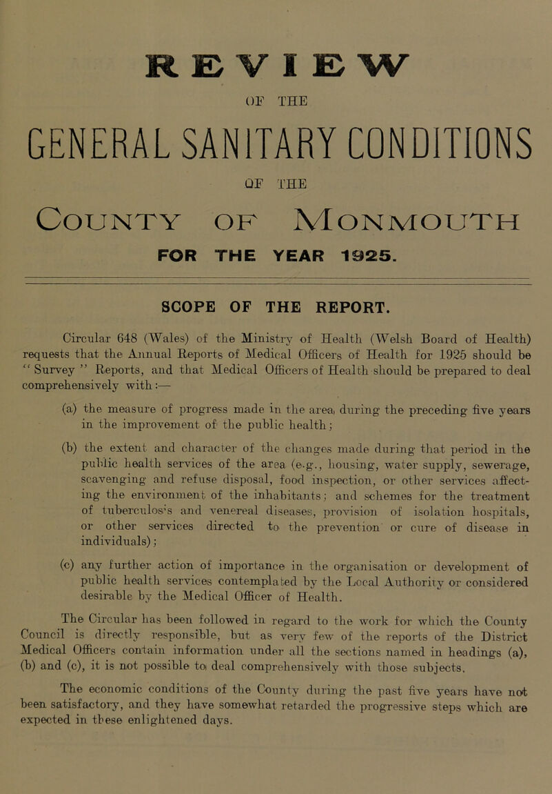 REVIEW OF THE GENERAL SANITARY CONDITIONS OF THE County of Monmouth FOR THE YEAR 1925. SCOPE OF THE REPORT. Circulax 648 (Wales) of the Ministry of Health (Welsh Board of Health) requests that the Annual Reports of Medical Officers of Health for 1925 should be “Survey” Reports, and that Medical Officers of Health should he prepared to deal comprehensively with:— (a) the measure of progress made in the areai during the preceding five years in the improvement of the puhlic health; (b) the extent and character of the changes made during that period in the puhlic health services of the area (e.g., housing, water supply, sewerage, scavenging and refuse disposal, food inspection, or other services affect- ing the environment of the inhabitants; and schemes for the treatment of tuberculos''s and venereal diseases, provision of isolation hospitals, or other services directed to the prevention or cure of disease in individuals); (c) any further action of importance in the organisation or development of public health services contemplated hy the Local Authority or considered desirable hy the Medical Officer of Health. The Circular has been followed in regard to the work for which the County Council is directly responsible, but as very few of the reports of the District Medical Officers contain information under all the sections named in headings (a), (h) and (c), it is not possible toi deal comprehensivelj'^ with those subjects. The economic conditions of the County during the past five years have not been satisfactoiy, and they have somewhat retarded tlie progressive steps which are expected in these enlightened days.