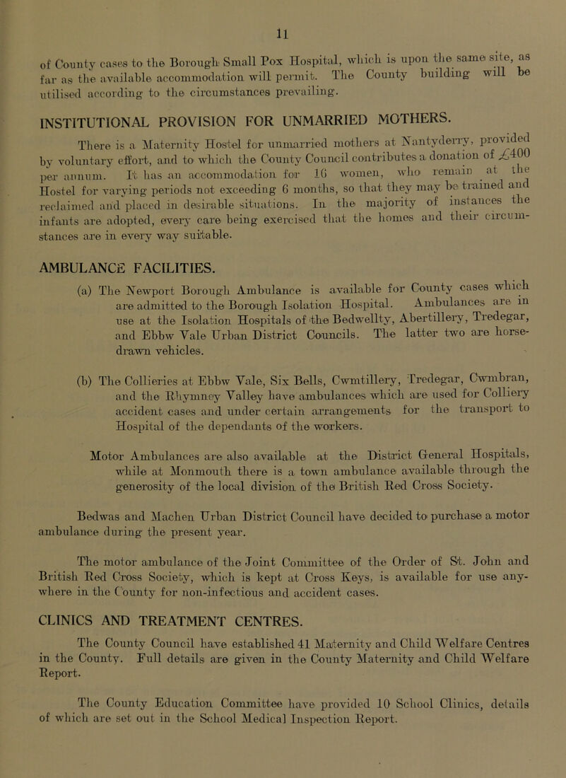 of County cases to tlie Borougb Small Pox Hospital, whicli is upon the same site, as far as the available accommodation will permit. The County building will be utilised according to the circumstances prevailing. INSTITUTIONAL PROVISION FOR UNMARRIED MOTHERS. There is a. Maternity Hostel for unmarried mothers at Nantydeia-y, by voluntary effoi't, and tO' which the County Council contributes a donation of l>ei- annum. It has an accommodation for 10 women, who remain ^ at t le Hostel for varying periods not exceeding 6 months, so that they may be trained anc recJaimed and placed in desirable situations. In the majority of instances tbe infants are adopted, every care being exereised that the homes and their circum- stances are in every way suitable. AMBULANCE FACILITIES. (a) The Newport Borough Ambulance is available for County cases wliicb are admitted to the Borough Isolation Hospital. Ambulances are in use at the Isolation Hospitals of tbe Bedwellty, Abertillery, Tredegar, and Ebbw Vale Urban District Councils. The latter two are borse- di’awn vebicles. (b) Tbe Collieries at Ebbw Vale, Six Bells, Cwmtillery, Tredegar, Cwmbran, and tbe Rbymney Valley bave ambulances wbicb ai'e used for Colliei'y accident cases and under certain arrangements for tbe transport to Hospital of tbe dependants of tbe workers. Motor Ambulances are also available at tbe Distauct General Hospitals, while at Monmoutb there is a town ambulance available through tbe generosity of tbe local division of the British Red Cro'ss Society. Bedwas and Macben Urban District Council bave decided to purchase a motor ambulance during the present year. The motor ambulance of tbe Joint Committee of tbe Order of &t. John and British Red Cross Society, wbicb is kept at Cross Keys, is available for use any- where in tbe County for non-infectious and accident cases. CLINICS AND TREATMENT CENTRES. The County Council have established 41 Maternity and Child Welfare Centres in tbe County. Full details are given in the County Maternity and Child Welfare Report. The County Education Committee have provided 10 School Clinics, details of which are set out in the School Medical Inspection Report.