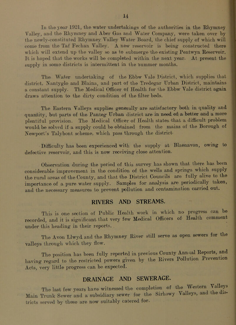 In the j ear 1921, the water undertakings of the authorities in the Rhymney Valley, and the Rliyniney and Aber Gas and Water ComiJaiiiy, were taken over by the newly-constituted Rhymney Valley Water Board, the chief supply of which will come from the Taf Fechan Valley. A new reseiweir is being constructed there which will extend up the valley so as to submerge the existing Pentwyn Resei-voir. It is hoped that the works will be completed within the next year. At present the supply in some districts is intermittent in the isummer months. The Water undertaking of the Ebbw Vale district, which supplies that district, Nantyglo and Blaina, and part of the Tredegar Urban Disitrict, maintains a constant supply. The Medical Otficer of Health for the Ebbw Yale district again draws attention to the diriy condition of the filter beds. The Eastern Valleys supplies generally are satisfactory both in quality and quantity, but parts of the Panteg Urban district are in need of a better and a more plentiful provision. The Medical Olhcer of Health states that a difhcult problem would be solved if a supply could be obtained from the mams of the Borough of Newpoi^t’s Talybont scheme, which pass through the district- Difficulty has been experienced with the supply at Blaenavon, owing to defective reservoir, and this is now receiving close attention. Observation during the period of this survey has shown that there has been considerable improvement in the condition of the wells and springs which supply the rural areas of the County, and that the District Councils are fully alive to the importance of a pure water supply. Samples for .analysis ar’^e periodically taken, and the necessary measures toi prevent pollution and contamination carried out. RIVERS AND STREAMS. This is one section of Public Health work in which no progvess can be recorded, and it is significant that very few Medical Officers of Health comment under this heading in their reports. . The Avon Llwyd and the Rhymney River still serve as open sewers for the valleys through which they flow. The position has been fully reported in previous County Annr.al Reports, and having regard to the restricted powers given by the Rivers Pollution Prevention Acts, veiy little progress can be expected. DRAINAGE AND SEWERAGE. The last few years have witnessed the completion of the AVestern Main Trunk Sewer and a subsidiary sewer for the Sirbowy Valleys, and he n- tricts seived by these are now suitably catered for.