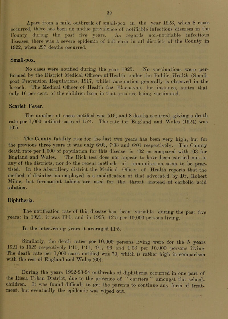 Apai-t fiom a mild outbreak of small-pox in Die year 1923, when 8 cases occurred, there lias been no undue prevalence of notifiable infectious diseases in the (’ounty during the past five years. As regards non-notifiable infectious diseases, there was a severe epidemic of influenza in all districts of the County in 1922, whear 297 deaths occurred. Small-pox, No cases were iiotified during the year 1925. No vaccinations Were per- formed by the District Medical Officers of Ilealth under the Public Health (vSmall- pox) Prevention Regulations, 1917, whilst vaccination generally is observed in the breach. The Medical Officer of Health foi< Biaenavon, for instance, states that only 16 per cent, of the children born in tliat area are being vaccinated. Scarlet Fever. The number of cases notified was 519, and 8 deaths occurred, giving a death rate per 1,000 notified cases of 15‘4. The rate for England and Wales (1924) was 10-5. - The County fatality rate for the last two years has been very high, but for the previous three years it was only 6’02, 7-03 and 6'07 respectively. The County death rate per 1,000 of population for this disease is '02 as compared with '03 for England and Wales. The Dick test does not appear to have been carried out in any of the districts, nor do the recent methods of immunisation seem to be pi’ac- tised. In the Abertillery district the Medical Cfficer of Health reports that the method of disinfection employed is a modification of that advocated by Dr. Robert Milne, but fonnamint tablets are used for the tlu’oat instead of carbolic acid solution. Diphtheria. The notification rate of this disease has been variable dxiring the p>ast five years; in 1921, it was 13T, and in 1925, 12-5 per 10,000 persons living. In the intervening years it averaged 11'5. Similarly, the death rates p>er 10,000 p>ersons living were for the 5 years 1921 to 1925 respectively 1-15, ITl, -91, -96 and I'OS per 10,000 p>orsons living The death rate per 1,000 cases notified was 70, which js rather high in comparison with the rest of England and Wales (60). I During the years 1922-23-24 outbreaks of diphtheria occurred in one part of the Risca Urban District, due to the presence of “ carriers ” amongst the school- children. It was found difficult to get the parents to continue any form of treat- ment, but eventually the epidemic was wip>ed out.