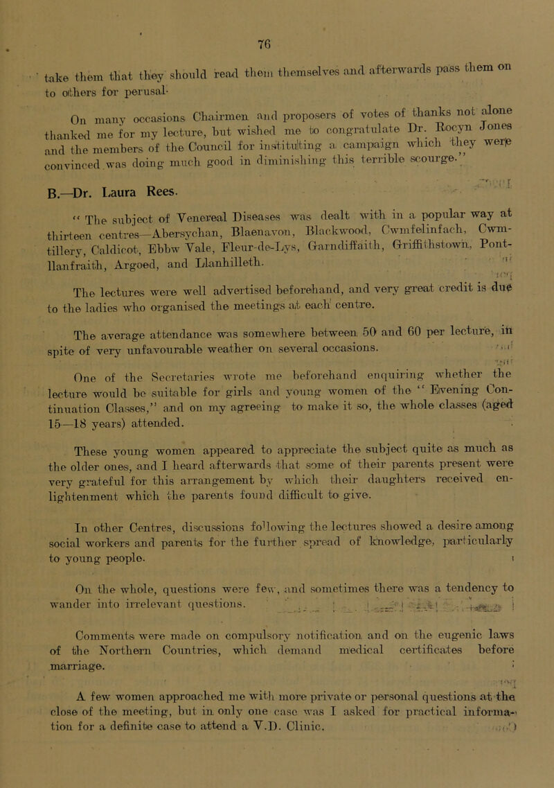 T6 ■ take them that they shot,Id read them themselves aaul afterwards pass them on to oitliers foT perusal- On many occasions Chairmen and proposers of votes of thanks not ^one thanked me for my lecture, hut wished me bo congratulate Dr. Rocyn Jones and the members of tlie Conncil for insititulting a campaign which iliey wer|e convinced.was doing much good in diminishing this terrible scourge.” B—Dr. Laura Rees. “ The subject of Venereal Diseases was dealt with in a popular way at tliii-teen centres—Abersychan, Blaenavon, Blackwood, Cwmfelinfach, Cwm- tillery, Caldicot-, Ebbw Vale, Fleur-de-Tjys, Grarndiffaith, G-riffithstown, Pont- llanfraith, Argoed, and Llanhilleth. ' iC'i The lectures were well advei’tised beforehand, and very gTeat credit is due to the ladies who organised the meetings at each’ centre. The average attendance was somewhere between 50 and 60 per lecture, iti spite of very unfavourable weather on several occasions. j t One of the Secretaries wrote me beforehand enquiring whether the lecture would be suitable for girls and young women of the ” Evening Con- tinuation Classes,” and on my agreeing to make it so, the whole classes (aged 15—18 years) attended. These young women appeared to appreciate the subject quite as much as the older ones, and I heard afterwards that some of their parents present were very grateful for this anrangement by which their daughters received en- lightenment which the parents found difficult to give. In other Centres, discussions following the lectures .showed a desire among social workers and parents for the fui’ther spread of knowledge, particularly to young people. i On the whole, qiiestions were few, and sometimes there was a tendency to wander into irrelevant questioms. ' . . ; . . .’f j ■ f-A! i Comment.s were made on compulsory notification and on the eugenic laws of the Northern Countries, which demand medical certificates before marriage. * ! * V/ V s A few women approached me wit]) more private or per.sonal questions at the close of the meeting, but in only one case was I asked for practical informa- tion for a definite case to attend a V.D. Clinic.