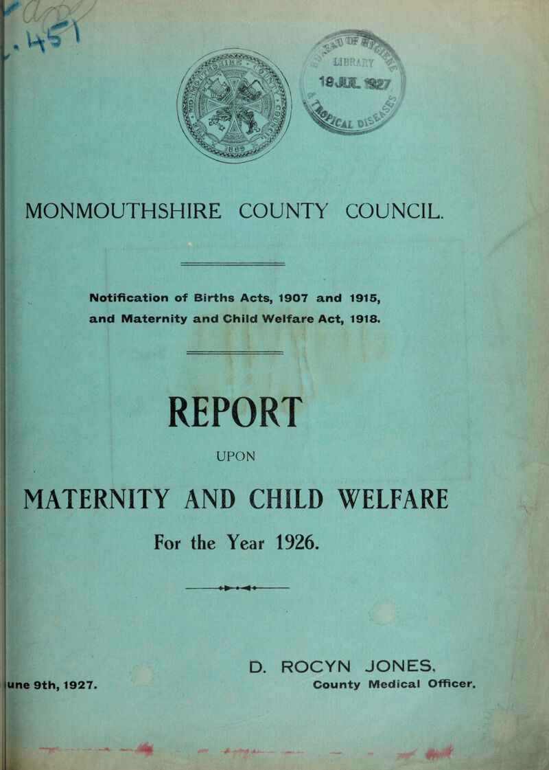 Notification of Births Acts, 1907 and 1915, and Maternity and Child Welfare Act, 1918. REPORT UPON MATERNITY AND CHILD WELFARE For the Year 1926. une 9th, 1927. » ►» ROCYN JONES, County Medical Officer. MH \ 4