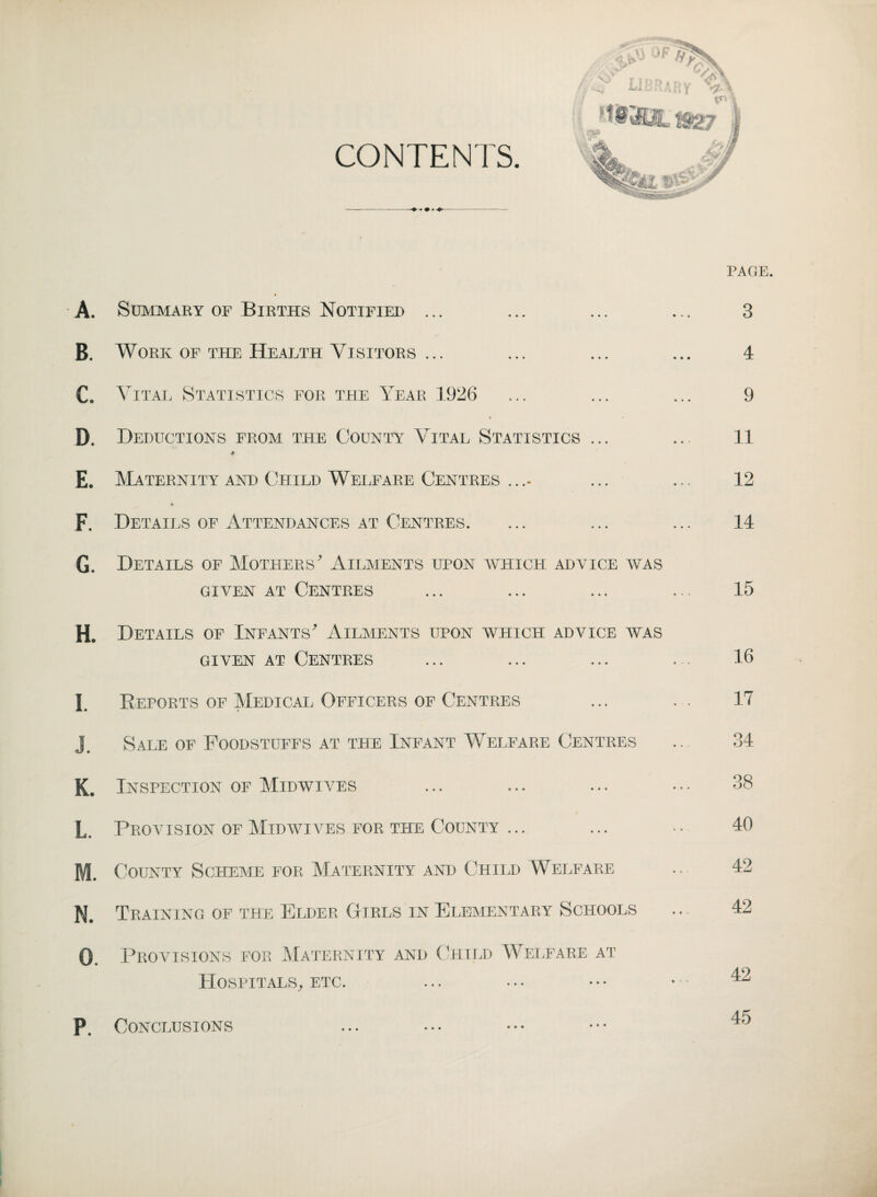 A. B. C. D. E. F. G. H. I. J. K. L. M. N. O. P. PAGE. Summary of Births Notified ... ... ... ... 3 Work of the Health Visitors ... ... ... ... 4 Vital Statistics for the Year 1926 ... ... ... 9 i Deductions from the County Vital Statistics ... ... 11 Maternity and Child Welfare Centres .... ... ... 12 Details of Attendances at Centres. ... ... ... 14 Details of Mothers' Ailments upon which advice was given at Centres ... ... ... ... 15 Details of Infants' Ailments upon which advice was given at Centres ... ... ... ... 15 Reports of Medical Officers of Centres ... .. 17 Sale of Foodstuffs at the Infant Welfare Centres .. 34 Inspection of Midwives ... ... ... ••• 38 Provision of Midwives for the County ... ... .. 40 County Scheme for Maternity and Child Welfare ... 42 Training of the Elder Girls in Elementary Schools .. 42 Provisions for Maternity and Child Welfare at Hospitals, etc. ... •. • • • • • 42 Conclusions ... ... ••• •••