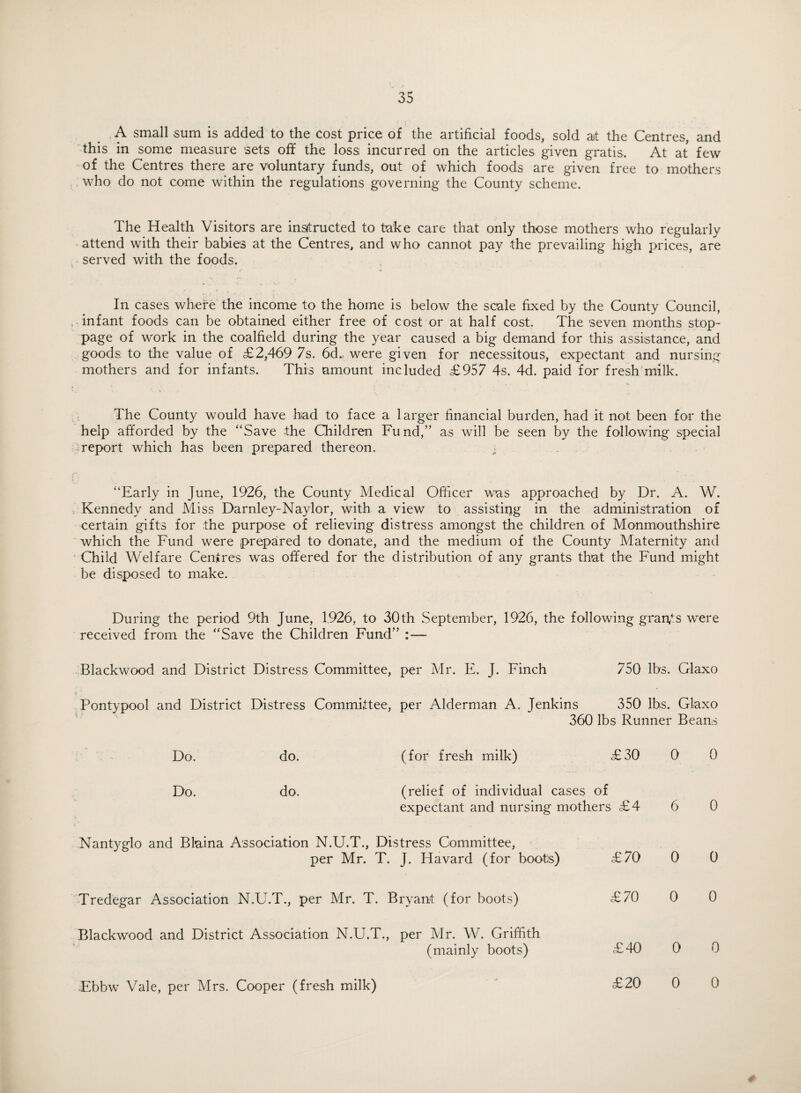 A small sum is added to the cost price of the artificial foods, sold at the Centres, and this in some measure sets off the loss incurred on the articles given gratis. At at few of the Centres there are voluntary funds, out of which foods are given free to mothers who do not come within the regulations governing the County scheme. The Health Visitors are instructed to take care that only those mothers who regularly attend with their babies at the Centres, and who cannot pay the prevailing high prices, are served with the foods. In cases, where the income to the home is below the scale fixed by the County Council, infant foods can be obtained either free of cost or at half cost. The seven months stop¬ page of work in the coalfield during the year caused a big demand for this assistance, and goods: to the value of £2,469 7s. 6d. were given for necessitous, expectant and nursing mothers and for infants. This amount included £957 4s. 4d. paid for fresh milk. The County would have had to face a larger financial burden, had it not been for the help afforded by the “Save the Children Fund,” as will be seen by the following special report which has been prepared thereon. “Early in June, 1926, the County Medical Officer was approached by Dr. A. W. Kennedy and Miss Darnley-Naylor, with a view to assisting in the administration of certain gifts for the purpose of relieving distress amongst the children of Monmouthshire which the Fund were prepared to donate, and the medium of the County Maternity anil Child Welfare Centres was offered for the distribution of any grants that the Fund might be disposed to make. During the period 9th June, 1,926, to 30th September, 1926, the following grants were received from the “Save the Children Fund” :— Blackwood and District Distress Committee, per Mr. E. J. Finch 750 lbs. Glaxo Pontypool and District Distress Committee, per Alderman A. Jenkins 350 lbs. Glaxo 360 lbs Runner Beans Do. do. (for fresh milk) £30 0 0 Do. do. (relief of individual cases of expectant and nursing mothers £4 6 0 Nantyglo and Blaina Association N.U.T., Distress Committee, per Mr. T. J. Havard (for boots) £70 0 0 Tredegar Association N.U.T., per Mr. T. Bryant (for boots) £70 0 0 Blackwood and District Association N.U.T., per Mr. W. Griffith (mainly boots) £40 0 0 Ebbw Vale, per Mrs. Cooper (fresh milk) £20 0 0 #