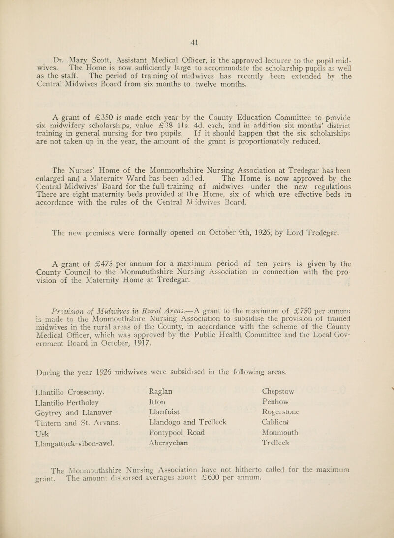 Dr. Mary Scott, Assistant Medical Officer, is the approved lecturer to the pupil mid¬ wives. The Home is now sufficiently large to accommodate the scholarship pupils as well as the staff. Thie period of training of midwives has recently been extended by the Central Midwives Board from six months to twelve months. A grant of £350 is made each year by the County Education Committee to provide six midwifery scholarships, value £38 11 s;. 4d. each, and in addition six months’ district training in general nursing for two pupils. If it should happen that the six scholarships are not taken up in the year, the amount of the grant is proportionately reduced. The Nurses’ Home of the Monmouthshire Nursing Association at Tredegar has been enlarged and a Maternity Ward has been added. The Home is now approved by the Central Midwives’ Board for the full training of midwives under the new regulations There are eight maternity beds provided a it the Home, six of which are effective beds in accordance with the rules of the Central M idwives Board. The new premises were formally opened on October 9th, 1926, by Lord Tredegar. A grant of £475 per annum for a maximum period of ten years is given by the County Council to the Monmouthshire Nursing Association m connection with the pro¬ vision of the Maternity Home at Tredegar. Provision of Midwives in Rural Areas.—A grant to the maximum of £750 per annum is made to the Monmouthshire Nursing Association to subsidise the provision of trained midwives in the rural areas of the County, in accordance with the scheme of the County Medical Officer, which was approved by the Public Health Committee and the Local Gov¬ ernment Board in October, 1917. During the year 1926 midwives were subsidised in the following areas. Llantilio Crossenny. Llantilio Pertholey Goytrey and Llanover Tmtern and St. Arvnns. Usk Llangattock-vibon-avel. Raglan Chepstow Itton Penhow Llanfoist Rogerstone Llandogo and Trelleck Caldicot Pontypool Road Monmouth Abersychan Trelleck \ The Monmouthshire Nursing Association have not hitherto called for the maximum grant. The amount disbursed averages about £600 per annum.