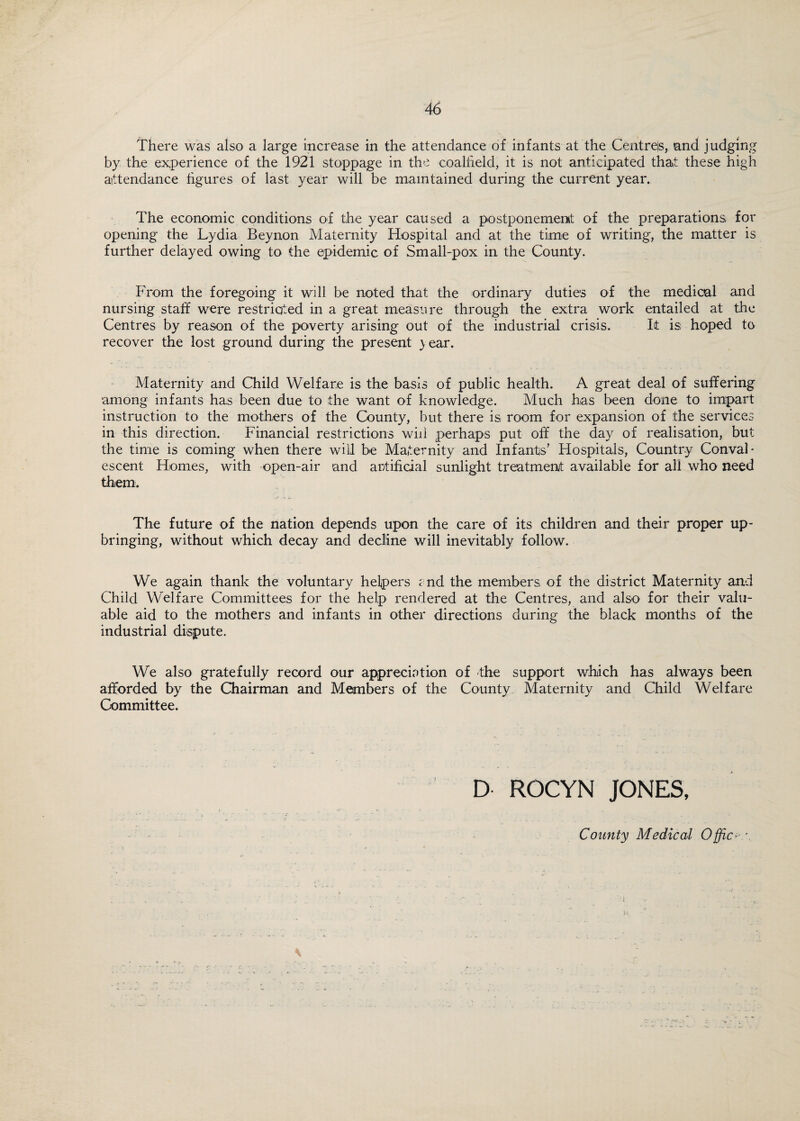 There was also a large increase in the attendance of infants at the Centres, and judging by the experience of the 1921 stoppage in the coalfield, it is not anticipated that these high attendance figures of last year will be maintained during the current year. The economic conditions of the year caused a postponement of the preparations for opening the Lydia Beynon Maternity Hospital and at the time of writing, the matter is further delayed owing to the epidemic of Small-pox in the County. From the foregoing it will be noted that the ordinary duties of the medical and nursing staff were restricted in a great measure through the extra work entailed at the Centres by reason of the poverty arising out of the industrial crisis. It is hoped to recover the lost ground during the present } ear. Maternity and Child Welfare is the basis of public health. A great deal of suffering •among infants has been due to the want of knowledge. Much has been done to impart instruction to the mothers of the County, but there is room for expansion of the services in this direction. Financial restrictions will perhaps put off the day of realisation, but the time is coming when there will be Maternity and Infants’ Hospitals, Country Conval¬ escent Homes, with open-air and artificial sunlight treatment available for all who need them. The future of the nation depends upon the care of its children and their proper up¬ bringing, without which decay and decline will inevitably follow. We again thank the voluntary helpers e nd the members of the district Maternity and Child Welfare Committees for the help rendered at the Centres, and also for their valu¬ able aid to the mothers and infants in other directions during the black months of the industrial dispute. We also gratefully record our appreciation of the support which has always been afforded by the Chairman and Members of the County Maternity and Child Welfare Committee. D ROCYN JONES, County Medical Office