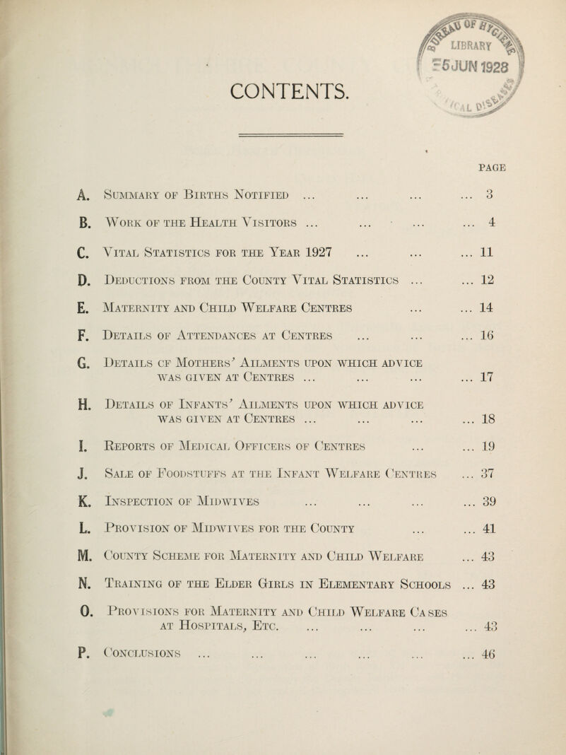 CONTENTS. Of^ iaf LIBRARY F5JUN1928 w v j c L V5| PAGE A. Summary of Births Notified ... B. Work of the Health Visitors ... C. Vital Statistics for the Year 1927 D. Deductions from the County Vital Statistics ... E. Maternity and Child Welfare Centres F. Details of Attendances at Centres G. Details cf Mothers' Ailments upon which advice WAS GIVEN AT CENTRES ... H. Details of Infants' Ailments upon which advice WAS GIVEN AT CENTRES ... I. Reports of Medical Officers of Centres J. Sale of Foodstuffs at the Infant Welfare Centres K. Inspection of Midwives L. Provision of Midwives for the County M. County Scheme for Maternity and Child Welfare Q O ... 11 ... 12 ... 14 ... 16 ... 17 ... 18 ... 19 ... 37 ... 39 ... 41 ... 43 N. Training op the Elder Girls in Elementary Schools ... 43 0. Provisions for Maternity and Child Welfare Cases at Hospitals, Etc. ... 43 P. (CONCLUSIONS ... 46