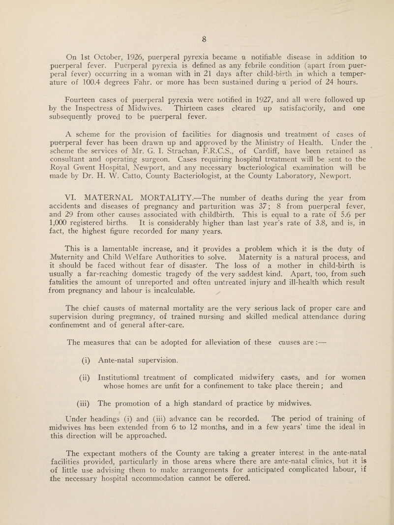 On 1st October, 1926, puerperal pyrexia became a notifiable disease in addition to puerperal fever. Puerperal pyrexia is defined as any febrile condition (apart from puer¬ peral fever) occurring in a woman with in 21 days after child-birth in which a temper¬ ature of 100.4 degrees Fahr. or more has been sustained during a period of 24 hours. Fourteen cases of puerperal pyrexia were notified in 1927, and all were followed up by the Inspectress of Midwives. Thirteen cases cleared up satisfactorily, and one subsequently proved to be puerperal fever. A scheme for the provision of facilities for diagnosis and treatment of cases of puerperal fever has been drawn up and approved by the Ministry of Health. Under the scheme the services of Mr. G. I. Strachan, F.R.C.S., of Cardiff, have been retained as consultant and operating surgeon. Cases requiring hospital treatment will be sent to the Royal Gwent Hospital, Newport, and any necessary bacteriological examination will be made by Dr. H. W. Catto, County Bacteriologist, at the County Laboratory, Newport. VI. MATERNAL MORTALITY.'—The number of deaths during the year from accidents and diseases of pregnancy and parturition was 37; 8 from puerperal fever, and 29 from other causes; associated with childbirth. This is equal to a rate of 5.6 per 1,000 registered births. It is. considerably higher than last year’s rate of 3.8, and is, in fact, the highest figure recorded for many years. This is a lamentable increase, and it provides a problem which it is the duty of Maternity and Child Welfare Authorities to solve. Maternity is a natural process, and it should be faced without fear of disaster. The loss of a mother in child-birth is usually a far-reaching domestic tragedy of the very saddest kind. Apart, too, from such fatalities the amount of unreported and often untreated injury and ill-health which result from pregnancy and labour is incalculable. The chief causes of maternal mortality are the very serious lack of proper care and supervision during pregnancy, of trained nursing and skilled medical attendance during confinement and of general after-care. The measures that can be adopted for alleviation of these causes are :— (i) Ante-natal supervision. (ii) Institutional treatment of complicated midwifery cases, and for women whose homes are unfit for a confinement to take place therein; and (iii) The promotion of a high standard of practice by midwives. Under headings (i) and (iii) advance can be recorded. The period of training of midwives, has been extended from 6 to 12 months, and in a few years’ time the ideal in this direction will be approached. The expectant mothers of the County are taking a greater interest in the ante-natal facilities provided, particularly in those areas where there are ante-natal clinics, but it is of little use advising them to make arrangements for anticipated complicated labour, if the necessary hospital accommodation cannot be offered.