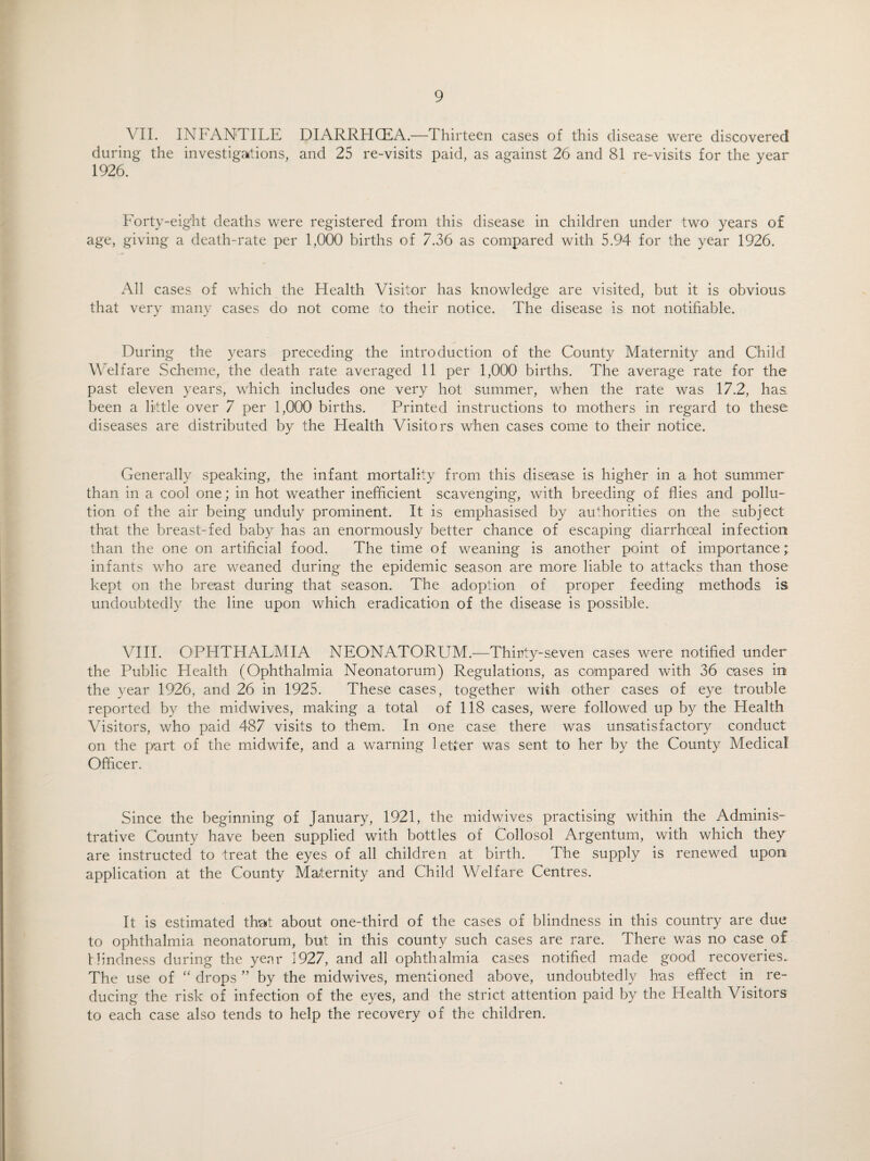 VII. INFANTILE DIARRHCEA.—Thirteen cases of this disease were discovered during the investigations, and 25 re-visits paid, as against 26 and 81 re-visits for the year 1926. Forty-eight deaths were registered from this disease in children under two years of age, giving a death-rate per 1,000 births of 7.36 as compared with 5.94 for the year 1926. All cases of which the Health Visitor has knowledge are visited, but it is obvious that very many cases do not come to their notice. The disease is not notifiable. During the years preceding the introduction of the County Maternity and Child Welfare Scheme, the death rate averaged 11 per 1,000 births. The average rate for the past eleven years, which includes one very hot summer, when the rate was 17.2, has been a little over 7 per 1,000 births. Printed instructions to mothers in regard to these diseases are distributed by the Health Visitors when cases come to their notice. Generally speaking, the infant mortality from this disease is higher in a hot summer than in a cool one; in hot weather inefficient scavenging, with breeding of flies and pollu¬ tion of the air being unduly prominent. It is emphasised by authorities on the subject that the breast-fed baby has an enormously better chance of escaping diarrhoeal infection than the one on artificial food. The time of weaning is another point of importance; infants who are weaned during the epidemic season are more liable to attacks than those kept on the breast during that season. The adoption of proper feeding methods, is undoubtedly the line upon which eradication of the disease is possible. VIII. OPHTHALMIA NEONATORUM.—Thirty-seven cases were notified under the Public Health (Ophthalmia Neonatorum) Regulations, as compared with 36 cases in the year 1926, and 26 in 1925. These cases, together with other cases of eye trouble reported by the midwives, making a total of 118 cases, were followed up by the Health Visitors, who paid 487 visits to them. In one case there was unsatisfactory conduct on the part of the midwife, and a warning letter was sent to her by the County Medical Officer. Since the beginning of January, 1921, the midwives practising within the Adminis¬ trative County have been supplied with bottles of Collosol Argentum, with which they are instructed to treat the eyes of all children at birth. The supply is renewed upon application at the County Maternity and Child Welfare Centres. It is estimated that about one-third of the cases of blindness in this country are due to ophthalmia neonatorum, but in this county such cases are rare. There was no case of blindness during the year 1927, and all ophthalmia cases notified made good recoveries. The use of “ drops ” by the midwives, mentioned above, undoubtedly has effect in re¬ ducing the risk of infection of the eyes, and the strict attention paid by the Health Visitors to each case also tends to help the recovery of the children.