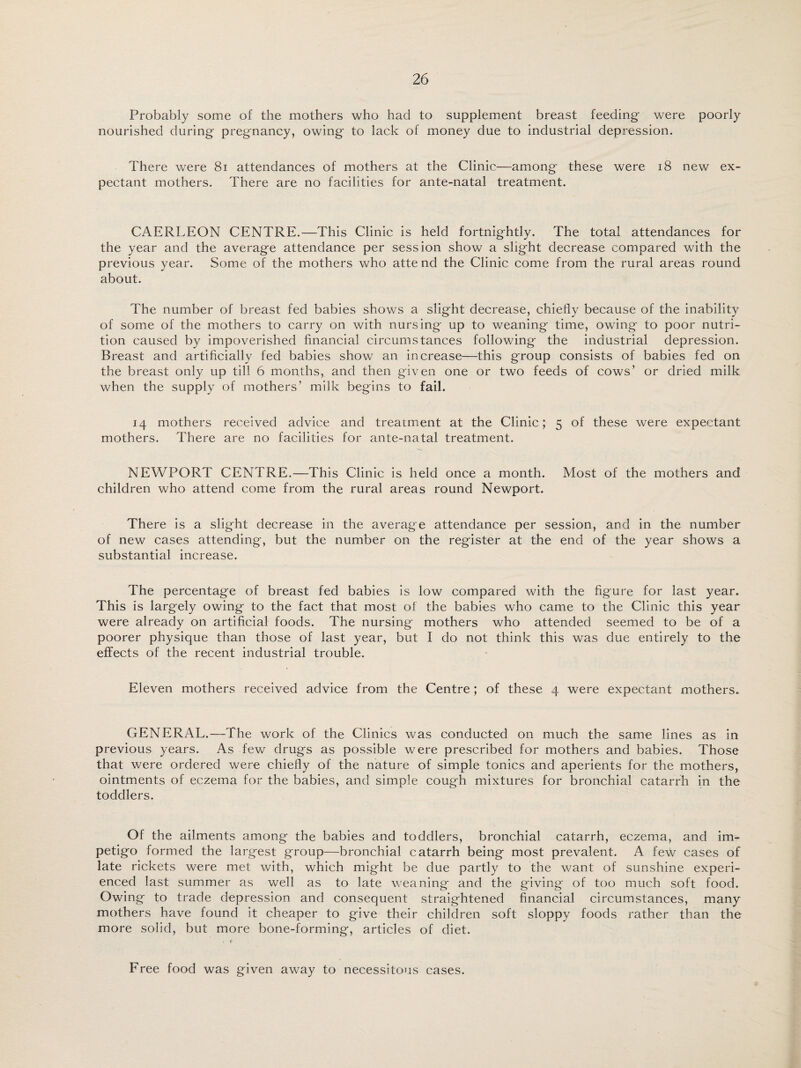 Probably some of the mothers who had to supplement breast feeding were poorly nourished during pregnancy, owing to lack of money due to industrial depression. There were 81 attendances of mothers at the Clinic—among these were 18 new ex¬ pectant mothers. There are no facilities for ante-natal treatment. CAERLEON CENTRE.—This Clinic is held fortnightly. The total attendances for the year and the average attendance per session show a slight decrease compared with the previous year. Some of the mothers who atte nd the Clinic come from the rural areas round about. The number of breast fed babies shows a slight decrease, chiefly because of the inability of some of the mothers to carry on with nursing up to weaning time, owing to poor nutri¬ tion caused by impoverished financial circumstances following the industrial depression. Breast and artificially fed babies show an increase—this group consists of babies fed on the breast only up till 6 months, and then given one or two feeds of cows’ or dried milk when the supply of mothers’ milk begins to fail. 14 mothers received advice and treatment at the Clinic; 5 of these were expectant mothers. There are no facilities for ante-natal treatment. NEWPORT CENTRE.—This Clinic is held once a month. Most of the mothers and children who attend come from the rural areas round Newport. There is a slight decrease in the average attendance per session, and in the number of new cases attending, but the number on the register at the end of the year shows a substantial increase. The percentage of breast fed babies is low compared with the figure for last year. This is largely owing to the fact that most of the babies who came to the Clinic this year were already on artificial foods. The nursing mothers who attended seemed to be of a poorer physique than those of last year, but I do not think this was due entirely to the effects of the recent industrial trouble. Eleven mothers received advice from the Centre; of these 4 were expectant mothers. GENERAL.—The work of the Clinics was conducted on much the same lines as in previous years. As few drugs as possible were prescribed for mothers and babies. Those that were ordered were chiefly of the nature of simple tonics and aperients for the mothers, ointments of eczema for the babies, and simple cough mixtures for bronchial catarrh in the toddlers. Of the ailments among the babies and toddlers, bronchial catarrh, eczema, and im¬ petigo formed the largest group—bronchial catarrh being most prevalent. A few cases of late rickets were met with, which might be due partly to the want of sunshine experi¬ enced last summer as well as to late weaning and the giving of too much soft food. Owing to trade depression and consequent straightened financial circumstances, many mothers have found it cheaper to give their children soft sloppy foods rather than the more solid, but more bone-forming, articles of diet. Free food was given away to necessitous cases.