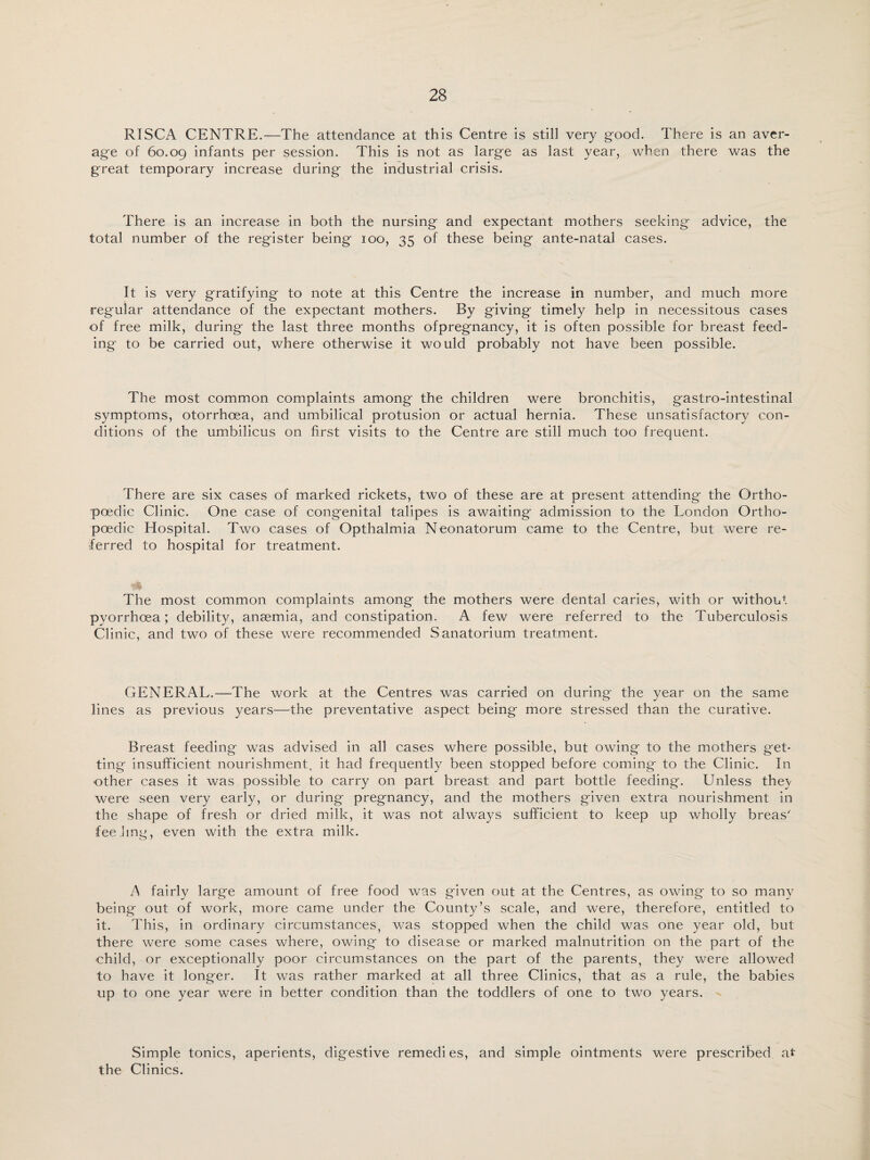 RISCA CENTRE.—The attendance at this Centre is still very good. There is an aver¬ age of 60.09 infants per session. This is not as large as last year, when there was the great temporary increase during the industrial crisis. There is an increase in both the nursing and expectant mothers seeking advice, the total number of the register being 100, 35 of these being ante-natal cases. It is very gratifying to note at this Centre the increase in number, and much more regular attendance of the expectant mothers. By giving timely help in necessitous cases of free milk, during the last three months ofpregnancy, it is often possible for breast feed¬ ing to be carried out, where otherwise it would probably not have been possible. The most common complaints among the children were bronchitis, gastro-intestinal symptoms, otorrhoea, and umbilical protusion or actual hernia. These unsatisfactory con¬ ditions of the umbilicus on first visits to the Centre are still much too frequent. There are six cases of marked rickets, two of these are at present attending the Ortho- poedic Clinic. One case of congenital talipes is awaiting admission to the London Ortho- poedic Hospital. Two cases of Opthalmia Neonatorum came to the Centre, but were re¬ ferred to hospital for treatment. The most common complaints among the mothers were dental caries, with or without pyorrhoea; debility, anaemia, and constipation. A few were referred to the Tuberculosis Clinic, and two of these were recommended Sanatorium treatment. GENERAL.—The work at the Centres was carried on during the year on the same lines as previous years—the preventative aspect being more stressed than the curative. Breast feeding was advised in all cases where possible, but owing to the mothers get¬ ting insufficient nourishment, it had frequently been stopped before coming to the Clinic. In other cases it was possible to carry on part breast and part bottle feeding. Unless thev were seen very early, or during pregnancy, and the mothers given extra nourishment in the shape of fresh or dried milk, it was not always sufficient to keep up wholly breas' fee ling, even with the extra milk. A fairly large amount of free food was given out at the Centres, as owing to so many being out of work, more came under the County’s scale, and were, therefore, entitled to it. This, in ordinary circumstances, was stopped when the child was one year old, but there were some cases where, owing to disease or marked malnutrition on the part of the child, or exceptionally poor circumstances on the part of the parents, they were allowed to have it longer. It was rather marked at all three Clinics, that as a rule, the babies up to one year were in better condition than the toddlers of one to two years. Simple tonics, aperients, digestive remedies, and simple ointments were prescribed at the Clinics.