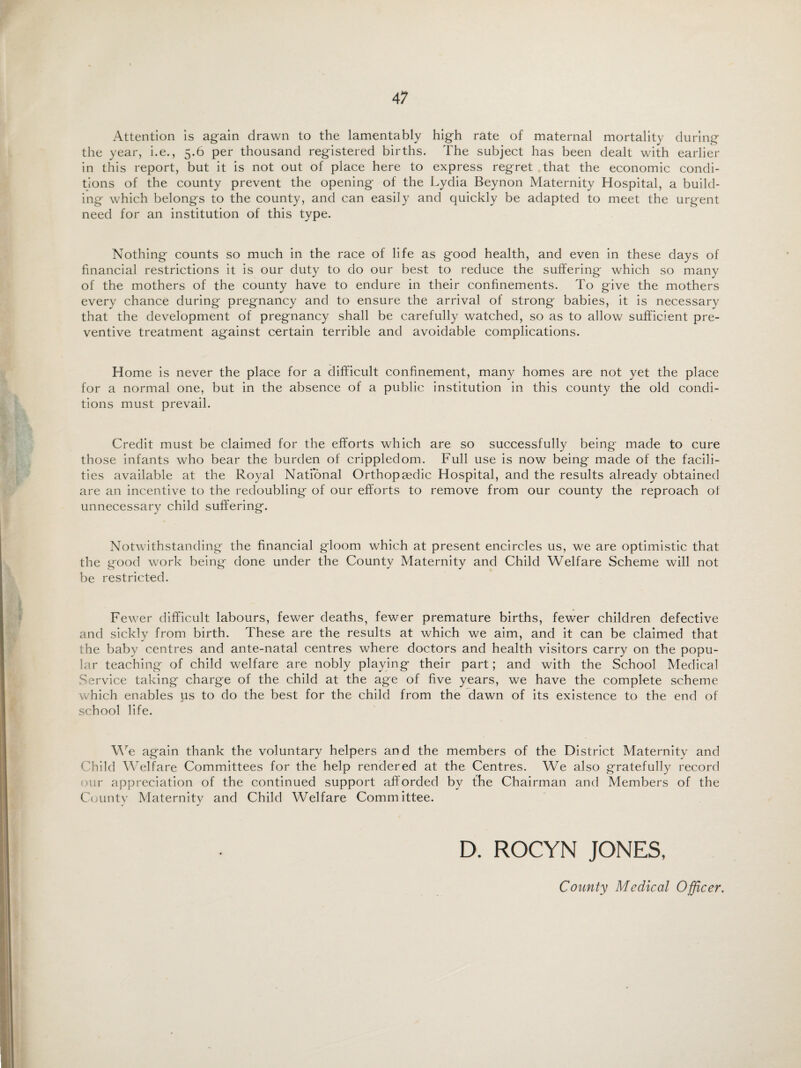 Attention is again drawn to the lamentably high rate of maternal mortality during the year, i.e., 5.6 per thousand registered births. The subject has been dealt with earlier in this report, but it is not out of place here to express regret that the economic condi¬ tions of the county prevent the opening of the Lydia Beynon Maternity Hospital, a build¬ ing which belongs to the county, and can easily and quickly be adapted to meet the urgent need for an institution of this type. Nothing counts so much in the race of life as good health, and even in these days of financial restrictions it is our duty to do our best to reduce the suffering which so many of the mothers of the county have to endure in their confinements. To give the mothers every chance during pregnancy and to ensure the arrival of strong babies, it is necessary that the development of pregnancy shall be carefully watched, so as to allow sufficient pre¬ ventive treatment against certain terrible and avoidable complications. Home is never the place for a difficult confinement, many homes are not yet the place for a normal one, but in the absence of a public institution in this county the old condi¬ tions must prevail. Credit must be claimed for the efforts which are so successfully being made to cure those infants who bear the burden of crippledom. Full use is now being made of the facili¬ ties available at the Royal National Orthopaedic Hospital, and the results already obtained are an incentive to the redoubling of our efforts to remove from our county the reproach of unnecessary child suffering. Notwithstanding the financial gloom which at present encircles us, we are optimistic that the good work being done under the County Maternity and Child Welfare Scheme will not be restricted. Fewer difficult labours, fewer deaths, fewer premature births, fewer children defective and sickly from birth. These are the results at which we aim, and it can be claimed that the baby centres and ante-natal centres where doctors and health visitors carry on the popu¬ lar teaching of child welfare are nobly playing their part; and with the School Medical Service taking charge of the child at the age of five years, we have the complete scheme which enables us to do the best for the child from the dawn of its existence to the end of school life. We again thank the voluntary helpers and the members of the District Maternity and Child Welfare Committees for the help rendered at the Centres. We also gratefully record our appreciation of the continued support afforded by the Chairman and Members of the County Maternity and Child Welfare Committee. D. ROCYN JONES, County Medical Officer.