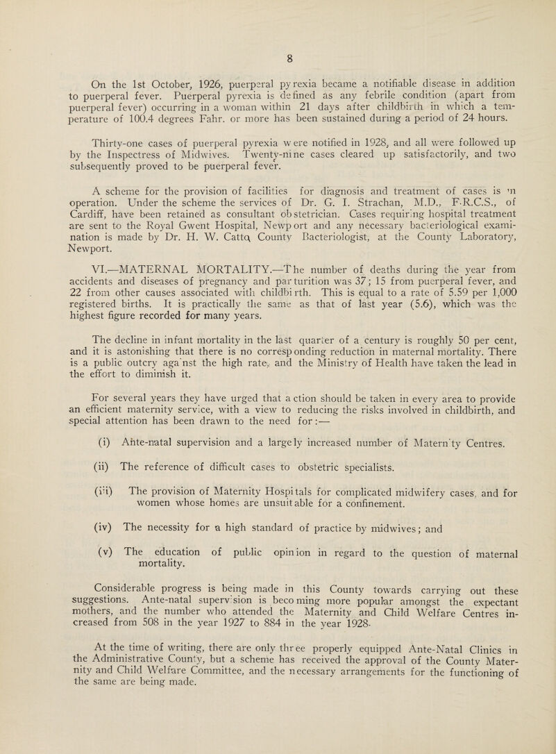 On the 1st October, 1926, puerperal pyrexia became a notifiable disease in addition to puerperal fever. Puerperal pyrexia is defined as any febrile condition (apart from puerperal fever) occurring in a woman within 21 days after childbirth in which a tem¬ perature of 100.4 degrees Fahr. or more has been sustained during a period of 24 hours. Thirty-one cases of puerperal pyrexia w ere notified in 1928, and all were followed up by the Inspectress of Midwives. Twenty-nine cases cleared up satisfactorily, and two subsequently proved to be puerperal fever. A scheme for the provision of facilities for diagnosis and treatment of cases is m operation. Under the scheme the services of Dr. G. I. Strachan, M.D.,, F-R.C.S., of Cardiff, have been retained as consultant obstetrician. Cases requiring hospital treatment are sent to the Royal Gwent Hospital, Newport and any necessary bacteriological exami¬ nation is made by Dr. H. W. Cattc\ County Bacteriologist, at the County Laboratory, Newport. VI.—MATERNAL MORTALITY.—The number of deaths during the year from accidents and diseases of pregnancy and parturition was 37; 15 from puerperal fever, and 22 from other causes associated with childbirth. This is equal to a rate of 5.59 per 1,000 registered births. It is practically the same as that of last year (5.6), which was the highest figure recorded for many years. The decline in infant mortality in the last quarter of a century is roughly 50 per cent, and it is astonishing that there is no corresp onding reduction in maternal mortality. There is a public outcry aga'nst the high rate,! and the Ministry of Health have taken the lead in the effort to diminish it. For several years they have urged that a ction should be taken in every area to provide an efficient maternity service, with a view to reducing the risks involved in childbirth, and special attention has been drawn to the need for: — (i) Ante-natal supervision and a largely increased number of Matern'ty Centres. (ii) The reference of difficult cases to obstetric specialists. (hi) The provision of Maternity Hospitals for complicated midwifery cases, and for women whose homes are unsuitable for a confinement. (iv) The necessity for a high standard of practice by midwives; and (v) The education of public opinion in regard to the question of maternal mortality. Considerable progress is being made in this County towards carrying out these suggestions. Ante-natal supervision is becoming more popular amongst the expectant mothers, and the number who attended the Maternity and Child Welfare Centres in¬ creased from 508 in the year 1927 to 884 in the year 1928- At the time of writing, there are only three properly equipped Ante-Natal Clinics in the Administrative County, but a scheme has received the approval of the County Mater¬ nity and Child Welfare Committee, and the necessary arrangements for the functioning of the same are being made.