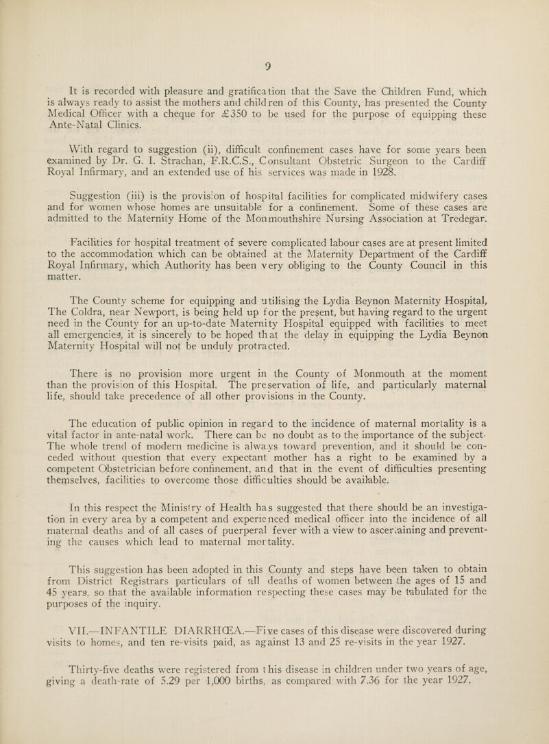 It is recorded with pleasure and gratification that the Save the Children Fund, which is always ready to assist the mothers and children of this County, has presented the County Medical Officer with a cheque for £350 to be used for the purpose of equipping these Ante-Natal Clinics. With regard to suggestion (ii), difficult confinement cases have for some years been examined by Dr. G. I. Strachan, F.R.C.S., Consultant Obstetric Surgeon to the Cardiff Royal Infirmary, and an extended use of his services was made in 1928. Suggestion (iii) is the provision of hospital facilities for complicated midwifery cases and for women whose homes are unsuitable for a confinement. Some of these cases are admitted to the Maternity Home of the Monmouthshire Nursing Association at Tredegar. Facilities for hospital treatment of severe complicated labour cases are at present limited to the accommodation which can be obtained at the Maternity Department of the Cardiff Royal Infirmary, which Authority has been very obliging to the County Council in this matter. The County scheme for equipping and utilising the Lydia Beynon Maternity Hospital, The Coldra, near Newport, is being held up for the present, but having regard to the urgent need in the County for an up-to-date Maternity Hospital equipped with facilities to meet all emergencies, it is sincerely to be hoped that the delay in equipping the Lydia Beynon Maternity Hospital will not be unduly protracted. There is no provision more urgent in the County of Monmouth at the moment than the provision of this Hospital. The preservation of life, and particularly maternal life, should take precedence of all other provisions in the County. The education of public opinion in regard to the incidence of maternal mortality is a vital factor in ante-natal work. There can be no doubt as to the importance of the subject- The whole trend of modern medicine is always toward prevention, and it should be con¬ ceded without question that every expectant mother has a right to be examined by a competent Obstetrician before confinement, and that in the event of difficulties presenting themselves, facilities to overcome those difficulties should be available. In this respect the Ministry of Health has suggested that there should be an investiga¬ tion in every area by a competent and experienced medical officer into the incidence of ail maternal deaths and of all cases of puerperal fever with a view to ascertaining and prevent¬ ing the causes which lead to maternal mortality. This suggestion has been adopted in this County and steps have been taken to obtain from District Registrars particulars of all deaths of women between the ages of 15 and 45 years, so that the available information respecting these cases may be tabulated for the purposes of the inquiry. VII.—INFANTILE DIARRHOEA.—Five cases of this disease were discovered during visits to homes, and ten re-visits paid, as against 13 and 25 re-visits in the year 1927. Thirty-five deaths were registered from this disease in children under two years of age, giving a death-rate of 5.29 per 1,000 births, as compared with 7.36 for the year 1927.