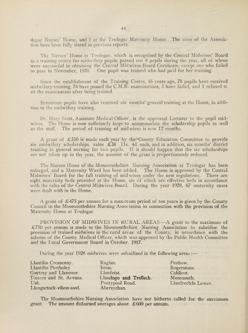 degar Nurses’ Home, and 1 at the Tredegar Maternity Home- The aims of the Associa¬ tion have been fully stated in previous reports. The Nurses’ Home at Tredegar, which is recognised by the Central Midwives’ Board as a training centre for midwifery pupils, passed out 4 pupils during the year, all of whom were successful in obtaining the Central Mid wives Board Certificate, except one who failed to pass in November, 1928. One pupil was trained who had paid for her training. Since the establishment of the Training Centre, 16 years ago, 78 pupils have received midwifery training, 74 have passed the C.M.B- examinations, 3 have failed, and 1 refused tc sit the examination after being trained. Seventeen pupils have also received six months’ general training at the Home, in addi¬ tion to the midwifery training. Dr. Mary Scott, Assistant Medical Officer, is the approved Lecturer to the pupil mid¬ wives. The Home is now sufficiently large to accommodate the scholarship pupils as well as the staff. The period of training of mid wives is now 12 months. A grant of £350 is made each year by the County Education Committee to provide six midwifery scholarships;, value £38 11s. 4d. each, and in addition, six months’ district training in general nursing for two pupils. If it should happen that the six scholarships are not taken up in the year, the amount of the grant is proportionately reduced. The Nurses LConie of the Monmouthshire Nursing Association at Tredegar has been enlarged, and a Maternity Ward has been added. The Home is approved by the Central Midwives’ Board for the full training of mid wives under the new regulations. There are eight maternity beds provided at the Home, six of which are effective beds in accordance with the rules of the Central Midwives Board. During the year 1928, 67 maternity cases were dealt with in the Home. A grant of £475 per annum for a maximum period of ten years is given by the County Council to the Monmouthshire Nursing Association in connection with the provision of the Maternity Home at Tredegar. PROVISION OF MIDWIVES IN RURAL AREAS—A grant to the maximum of £750 per annum is made to the Monmouthshire Nursing Association to subsidise the provision of trained midwives in the rural areas of the County, in accordance with the scheme of the County Medical Officer, which was approved by the Public Health Committee and the Local Government Board in October, 1917. During the year 1928 midwives were subsidised in the following areas : — Llantilio Crossenny. Llantilio Pertholey Goytrey and Llanover. Tintern and St. Arvans. Usk. Llangattock-vibon-avel. Raglan. Itton. Llanfoist. Llandogo and Trelleck. Pontypool Road. Abersychan. Penhow. Rogerstone. Caldicot. Monmouth. Llanfrechfa Lower. The Monmouthshire Nursing Association have not hitherto called for the maximum grant. The amount disbursed averages about £600 per annum.