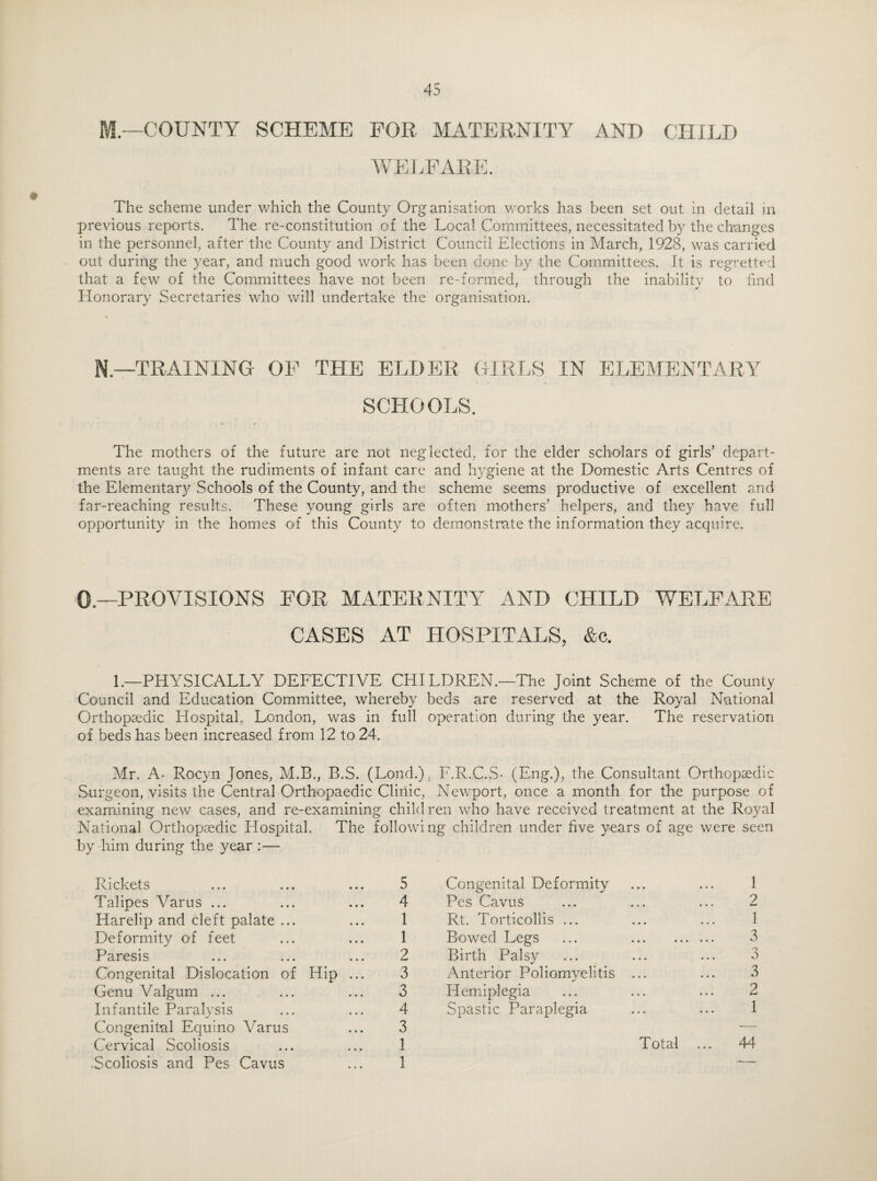 M—COUNTY SCHEME FOR MATERNITY AND CHILD WELFARE The scheme under which the County Org anisation works has been set out in detail in previous reports. The re-constitution of the Local Committees, necessitated by the changes in the personnel, after the County and District Council Elections in March, 1928, was carried out during the year, and much good work has been done by the Committees. It is regretted that a few of the Committees have not been re-formed, through the inability to find Honorary Secretaries who will undertake the organisation. N.—TRAINING OF THE ELDER GIRLS IN ELEMENTARY SCHOOLS. The mothers of the future are not neglected, for the elder scholars of girls’ depart¬ ments are taught the rudiments of infant care and hygiene at the Domestic Arts Centres of the Elementary Schools of the County, and the scheme seems productive of excellent and far-reaching results. These young girls are often mothers’ helpers, and they have full opportunity in the homes O'f this County to demonstrate the information they acquire. 0— PROVISIONS FOR MATERNITY AND CHILD WELFARE CASES AT HOSPITALS, &c. 1.—PHYSICALLY DEFECTIVE CHI LDREN.—The Joint Scheme of the County Council and Education Committee, whereby beds are reserved at the Royal National Orthopaedic Hospital, London, was in full operation during the year. The reservation of beds has been increased from 12 to 24. Mr. A- Rocyn Jones, M.B., B.S. (Lond.) Surgeon, visits the Central Orthopaedic Clinic, examining new cases, and re-examining child National Orthopaedic Hospital. The followi by him during the year :— Rickets ... ... ... 5 Talipes Varus ... ... ... 4 Harelip and cleft palate ... ... 1 Deformity of feet ... ... 1 Paresis ... ... ... 2 Congenital Dislocation of Hip ... 3 Genu Valgum ... ... ... 3 Infantile Paralysis ... ... 4 Congenital Equino Varus ... 3 Cervical Scoliosis ... ... 1 • Scoliosis and Pes Cavus ... 1 ; F.R.C.S- (Eng.), the Consultant Orthopaedic Newport, once a month for the purpose of ren who have received treatment at the Royal ng children under five years of age were seen Congenital Deformity ... ... 1 Pes Cavus ... ... ... 2 Rt. Torticollis ... ... ... 1 Bowed Legs ... . 3 Birth Palsy ... ... ... 3 Anterior Poliomyelitis ... ... 3 Hemiplegia ... ... ... 2 Spastic Paraplegia ... ... 1 Total ... 44