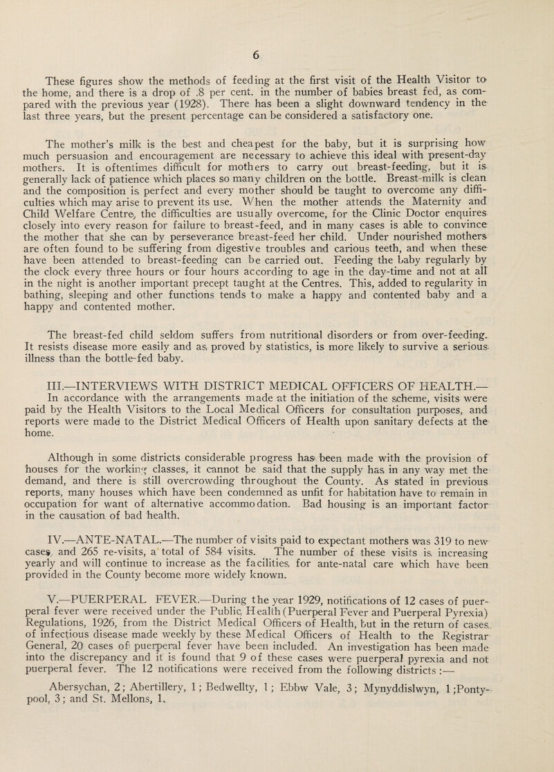 These figures show the methods of feeding at the first visit of the Health Visitor to the home, and there is a drop of .8 per cent, in the number of babies breast fed, as com¬ pared with the previous year (1928). There has been a slight downward tendency in the last three years, but the present percentage can be considered a satisfactory one. The mother’s milk is the best and cheapest for the baby, but it is surprising how much persuasion and encouragement are necessary to achieve this ideal with present-day mothers. It is oftentimes difficult for mothers to carry out breast-feeding, but it is generally lack of patience which places so many children on the bottle. Breast-milk is clean and the composition is, perfect and every mother should be taught to overcome any diffi¬ culties which may arise to prevent its use. When the mother attends the Maternity and Child Welfare Centre, the difficulties are usually overcome, for the Clinic Doctor enquires closely into every reason for failure to breast-feed, and in many cases is able to convince the mother that she can by perseverance breast-feed her child. Under nourished mothers are often found to be suffering from digestive troubles and carious teeth, and when these have been attended to breast-feeding can be carried out. Feeding the baby regularly by the clock every three hours or four hours according to age in the day-time and not at all in the night is another important precept taught at the Centres. This, added to regularity in bathing, sleeping and other functions tends to make a happy and contented baby and a happy and contented mother. The breast-fed child seldom suffers from nutritional disorders or from over-feeding.. It resists disease more easily and as, proved by statistics, is more likely to survive a serious: illness than the bottle-fed baby. III. —INTERVIEWS WITH DISTRICT MEDICAL OFFICERS OF HEALTH.— In accordance with the arrangements made at the initiation of the scheme, visits were paid by the Health Visitors to the Local Medical Officers for consultation purposes, and reports were madei to the District Medical Officers of Health upon sanitary defects at the home. Although in some districts considerable progress has-been made with the provision of houses for the working classes, it cannot be said that the supply has in any way met the demand, and there is still overcrowding throughout the County. As stated in previous reports, many houses which have been condemned as unfit for habitation have to remain in occupation for want of alternative accommodation. Bad housing is an important factor in the causation of bad health. IV. —ANTE-NATAL.—The number of visits paid to expectant mothers was 319 to new case®, and 265 re-visits, a total of 584 visits. The number of these visits is increasing yearly and will continue to increase as the facilities, for ante-natal care which have been provided in the County become more widely known. V. —PUERPERAL t'EVER.—During the year 1929, notifications of 12 cases of puer¬ peral fever were received under the Public, Health (Puerperal Fever and Puerperal Pyrexia) Regulations, 1926, from the District Medical Officers of Health, but in the return of cases, of infectious disease made weekly by these Medical Officers of Health to the Registrar General, 20 cases ofi puerperal fever have been included. An investigation has been made into the discrepancy and it is found that 9 of these cases were puerperal pyrexia and not puerperal fever. The 12 notifications were received from the following districts :— Abersychan, 2; Abertillery, 1; Bedwellty, 1; Ebbw Vale, 3; Mynyddislwyn, 1 ;Ponty- pool, 3; and St. Mellons, 1.