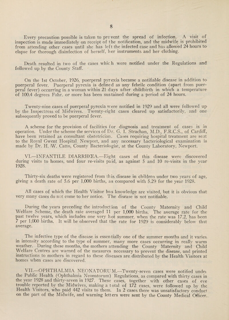 Every precaution possible is taken to prevent the spread of infection. A visit. of inspection is made immediately on receipt of the notification, and the midwife is prohibited from attending- other cases until she has left the infected case and has allowed 24 hours to elapse for thorough disinfection of herself, her instruments, and her clothing. Death resulted in two of the cases whic h were notified under the Regulations and followed up by the County Staff. On the 1st October, 1926, puerperal pyrexia became a notifiable disease in addition to puerperal fever. Puerperal pyrexia is defined as any febrile condition (apart from puer¬ peral fever) occurring in a woman within 21 days after childbirth in which a temperature of 100.4 degrees Fahr. or more has been sustained during a period of 24 hours. Twenty-nine cases of puerperal pyrexia were notified in 1929 and all were followed up by the Inspectress of Midwives. Twenty-eight cases cleared up satisfactorily, and one subsequently proved to be puerperal fever. A scheme for the provision of facilities for diagnosis and treatment of cases is in operation. Under the scheme the services of Dr. G. I. Strachan, M.D., F.R.C.S., of Cardiff, have been retained as consultant obstetrician. Cases requiring hospital treatment are sent to the Royal Gwent Hospital, Newport, and any necessary bacteriological examination is made by Dr. H. W. Catto, County Bacteriologist, at the County Faboratory, Newport. VI. —INFANTILE DIARRHOEA.—Eight cases of this disease were discovered during visits to homes, and four re-visits paid, as against 5 and 10 re-visits in the year 1928, Thirty-six deaths were registered from this, disease in children under two years of age, giving a death rate of 5.6 per 1,000 births, as compared with 5.29 for the year 1928. All cases of which the Health Visitor has knowledge are visited, but it is obvious that very many cases do not come to her notice. The disease is not notifiable. During the years preceding the introduction of the County Maternity and Child Welfare Scheme, the death rate averaged 11 per 1,000 births. The average rate for the past twelve years, which includes one very hot summer, when the rate was 17.2, has been 7 per 1,000 births. It will be observed that the rate for 1929 is considerably below that average. The infective type of the disease, is essentially one of the' summer months and it varies, in intensity according to the type of summer, many more cases occurring in really warm weather. During these months, the mothers attending the County Maternity and Child Welfare Centres are warned of the measures necessary to prevent the disease, and printed instructions to mothers in regard to these diseases are, distributed by the Health Visitors at homes when cases are discovered. VII. -—OPHTHALMIA NEONATORUM.—Twenty-seven cases were notified undei the Public Health (Ophthalmia Neonatorum) Regulations, as compared with thirty cases in the year 1928 and thirty-seven in 1927. These cases, together with other cases of eye trouble reported by the Midwives, making a total of 172 cases, were followed up by the Health Visitors, who paid 442 visits to them. In 2 cases, there was unsatisfactory conduct on the part of the Midwife, and warning letters were sent by the County Medical Officer.