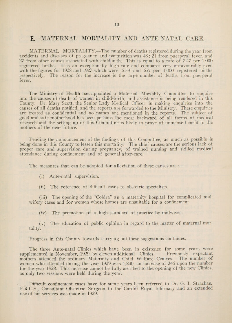 E — MATERNAL MORTALITY AND ANTE NATAL CARE. MATERNAL MORTALITY.—The number of deaths registered during the year from accidents and diseases of pregnancy and parturition was 48; 21 from puerperal fever, and 27 from other causes associated with childbn th. This is equal to a rate of 7.47 per 1,000 registered births. It is an exceptionally high rate and compares very unfavourably even with the figures for 1928 and 1927 which were 5.59 and 5.6 per 1,000 registered births respectively. The reason for the increase is the large number of deaths from puerperal fever. The Ministry of Health has, appointed a Maternal Mortality Committee to enquire into the causes of death of women in child-birth, and assistance is being rendered in this County. Dr. Mary Scott, the Senior Lady Medical Officer is making enquiries into the causes of all deaths notified, and the reports, are forwarded to the Ministry. These enquiries are treated as confidential and no names are mentioned in the reports. The subject of good and safe motherhood has been perhaps the mos,t backward of all forms of medical research and the setting up of this Committee is likely to prove of immense benefit to the mothers of the near future. Pending the announcement of the findings of this Committee, as much as possible is being done in this, County to lessen this mortality. The chief causes* are the serious lack ot proper care and supervision during pregnancy, of trained nursing and skilled medical attendance during confinement and of general after-care. The measures that can be adopted for alleviation of these causes are: — (i) Ante-natal supervision. (ii) The reference of difficult cases to obstetric specialists. (iii) The opening of the “Coldra” as a maternity hospital for complicated mid¬ wifery cases and foi4 women whose homes are unsuitable for a confinement. (iv) The promotion of a high standard of practice by midwives. (v) The education of public opinion in regard to the matter of maternal mor¬ tality. Progress in this County towards carrying out these suggestions continues. The three Ante-natal Clinics which have been in existence for some years, were supplemented in November, 1929, by eleven additional Clinics. Previously expectant mothers attended the ordinary Maternity and Child Welfare Centres. The number of women who attended during the1 year 1929 was 1,230, an increase of 346 upon the number for 1 he! year 1928. This increase cannot be fully ascribed to the opening of the new Clinics, as only two sessions were held during the year. Difficult confinement cases have for some years been referred to Dr. G. I. Strachan* L.R.C.S., Consultant Obstetric Surgeon to the Cardiff Royal Infirmary and an extended us,e of his services was made in 1929.