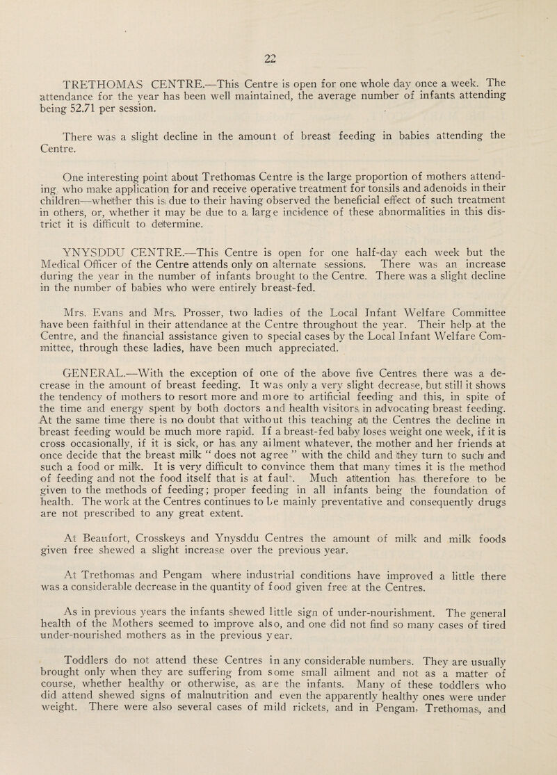 TRETHOMAS CENTRE.—This Centre is open for one whole day once a week. The attendance for the year has been well maintained, the average number of infants, attending being 52.71 per session. There was a slight decline in the amount of breast feeding in babies attending the Centre. One interesting point about Trethomas Centre is the large proportion of mothers attend¬ ing, who make application for and receive operative treatment for tonsils and adenoids in their children—whether this is; due to their having observed the beneficial effect of such treatment in others, or, whether it may be due to a large incidence of these abnormalities in this dis¬ trict it is difficult to determine. YNYSDDU CENTRE.—This Centre is open for one half-day each week but the Medical Officer of the Centre attends only on alternate sessions. There was an increase during the year in the number of infants brought to the Centre. There was a slight decline in the number of babies who were entirely breast-fed. Mrs. Evans and Mrs,. Prosser, two ladies of the Local Infant Welfare Committee have been faithful in their attendance at the Centre throughout the year. Their help at the Centre, and the financial assistance given to special cases by the Local Infant Welfare Com¬ mittee, through these ladies, have been much appreciated. GENERAL.—With the exception of one of the above five Centres there was a de¬ crease in the amount of breast feeding. It was only a very slight decrease, but still it shows the tendency of mothers to resort more and more ito artificial feeding and this, in spite of the time and energy spent by both doctors and health visitors in advocating breast feeding. At the same time there is no doubt that without this teaching ait the Centres the decline in breast feeding would be much more rapid. If a breast-fed baby loses weight one week, if it is cross occasionally, if it is sick, or has, any ailment whatever, the mother and her friends at once decide that the breast milk “ does not agree ” with the child and they turn to such and such a food or milk. It is very difficult to convince them that many times it is the method of feeding and not the food itself that is at fauk. Much attention has; therefore to be given to the methods of feeding; proper feeding in all infants being the foundation of health. The work at the Centres continues to be mainly preventative and consequently drugs are not prescribed to any great extent. At Beaufort, Crosskeys and Ynysddu Centres the amount of milk and milk foods given free shewed a slight increase over the previous year. At Trethomas and Pengam where industrial conditions have improved a little there was a considerable decrease in the quantity of food given free at the Centres. As in previous years the infants shewed little sign of under-nourishment. The general health of the Mothers seemed to improve also, and one did not find so many cases of tired under-nourished mothers as in the previous year. Toddlers do not attend these Centres in any considerable numbers. They are usually brought only when they are suffering from some small ailment and not as a matter of course, whether healthy or otherwise, as, are the infants. Many of these toddlers who did attend shewed signs of malnutrition and even the apparently healthy ones were under weight. There were also several cases of mild rickets, and in Pengam, Trethomas,, and