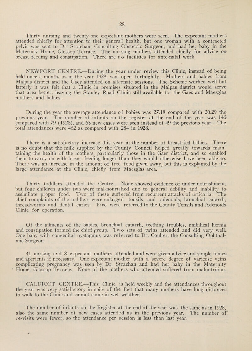 Thirty nursing and twenty-one expectant mothers were seen. The expectant mothers- attended chiefly for attention to their general health, but one woman with a contracted pelvis was sent to Dr. Strachan, Consulting Obstetric Surgeon, and had her baby in the Maternity Home, Glossop Terrace. The nursing mothers attended chiefly for advice on breast feeding and constipation. There are no facilities for ante-natal work. NEWPORT CENTRE.—During the year under review this Clinic, instead of being held once a month, as. in the year 1928, waS open fortnightly. Mothers and babies from Malpas district and the Gaer attended on alternate sessions. The Scheme worked well but latterly it was felt that a Clinic in premises situated in the Malpas district would serve that area better, leaving the Stanley Road Clinic still available for the Gaer and Maesglas mothers and babies. During the year the average attendance of babies was 27.18 compared with 20.29 the previous year. The number of infants on the register at the end of the year was 146 compared with 79 (1928), and 63 new cases were seen instead of 49 the previous year. The total attendances were 462 ast compared with 284 in 1928. There is a satisfactory increase this year in the number of breast-fed babies. There is no doubt that the milk supplied by the County Council helped greatly towards main¬ taining the health of the mothers, particularly those in the Gaer district, and so enabled them to carry on with breast feeding longer than they would otherwise have been able to. There was an increase in the amount of free food given away, but this is explained by the large attendance at the Clinic, chiefly from Maesglas area. Thirty toddlers attended the Centre. None showed evidence of under-nourishment, but four children under two were mal-nourished due to general debility and inability to assimilate proper food. Two of these suffered from recurrent attacks of urticaria. The chief complaints of the toddlers were enlarged tonsils and adenoids, bronchial catarrh, threadworms and dental caries. Five were referred to the County Tonsils and Adenoids Clinic for operation. Of the ailments of the babies, bronchial catarrh, teething troubles, umbilical hernia and constipation formed the chief group. Two sets of twins attended and did very well. One baby with congenital nystagmus was referred to Dr. Coulter, the Consulting Ophthal¬ mic Surgeon 41 nursing and 8 expectant mothers, attended and were given advice and simple tonics and aperients if necessary. One expectant mother with a severe degree of varicose veins complicating pregnancy was seen by Dr. Strachan and had her baby in the Maternity • Home, Glossop Terrace. None of the mothers who attended suffered from malnutrition. CALDICOT CENTRE.—This Clinic is held weekly and the attendances throughout the year was very satisfactory in spite of the fact that many mothers have long distances to walk to the Clinic and cannot come in wet weather. The number of infants on the Register at the end of the year was the same as in 1928, also the same number of new cases attended as in the previous year. The number of re-visits were fewer, so the attendance per session is less than last year.
