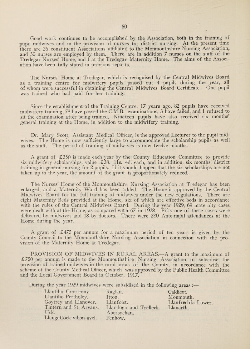 Good work continues to be accomplished by the Association, both in the training of pupil midwives and in the provision of nurses for district nursing. At the present time there are 26 constituent Associations affiliated to the Monmouthshire Nursing Association,, and 30 nurses are employed by them. There are in addition 7 nurses on the staff of the Tredegar Nurses’ Home, and 1 at the Tredegar Maternity Home. The aims of the Associ¬ ation have been fully stated in previous reports. The Nurses’ Home at Tredegar, which is recognised by the Central Midwives Board as a training centre for midwifery pupils, passed out 4 pupils during the year, all of whom were successful in obtaining the Central Midwives Board Certificate. One pupil was trained who had paid for her training. Since the establishment of the Training Centre, 17 years ago, 82 pupils have received midwifery training, 78 have passed the C.M.B. examinations, 3 have failed, and 1 refused to sit the examination after being trained. Nineteen pupils have also received six months’ general training at the Home, in addition to the midwifery training. Dr. Mary Scott, Assistant Medical Officer, is the approved Lecturer to the pupil mid¬ wives. The Home is now sufficiently large to accommodate the scholarship pupils as. well as the staff. The period of training of midwives is now twelve months. A grant of £350 is made each year by the County Education Committee to provide six midwifery scholarships, value £38. 11s. 4d. each, and in addition, six months’ district training in general nursing for 2 pupils. If it should happen that the six scholarships are not taken up in the year, the amount of the grant is proportionately reduced. The Nurses’ Home of the Monmouthshire Nursing Association at Tredegar has been enlarged, and a Maternity Ward has been added. The Home is approved by the Central Midwives’ Board for the full training of mid wives under the new regulations. There are eight Maternity Beds provided at the Home, six of which are effective beds in accordance with the rules of the Central Midwives Board. During the year 1929, 69 maternity cases were dealt with at the Home, as compared with 67 in 1928. Fifty-one of these cases were delivered by midwives and 18 by doctors. There were 280 Ante-natal attendances at the Home during the year. A grant of £475 per annum for a maximum period of ten years is given by the County Council to the Monmouthshire Nursing Association in connection with the pro¬ vision of the Maternity Home at Tredegar. PROVISION OF MIDWIVES IN RURAL AREAS.—A grant to the maximum of £750 per annum is made to the Monmouthshire Nursing Association to subsidise the provision of trained midwives in the rural areas of the County, in accordance with the scheme of the County Medical Officer, which was approved by the Public Health Committee and the Local Government Board in October, 1917. During the year 1929 midwives were subsidised in the following areas Llantilio Crossenny. Llantilio Pertholey. Goytrey and Llanover. Tintern and St. Arvans. Usk. Llangattock-vibon-avel. Raglan. Itton. Llanfoist. Llandogo and Trelleck. Abersychan. Penhow. Caldicot. Monmouth. Llanfrechfa Lower. Llanarth.