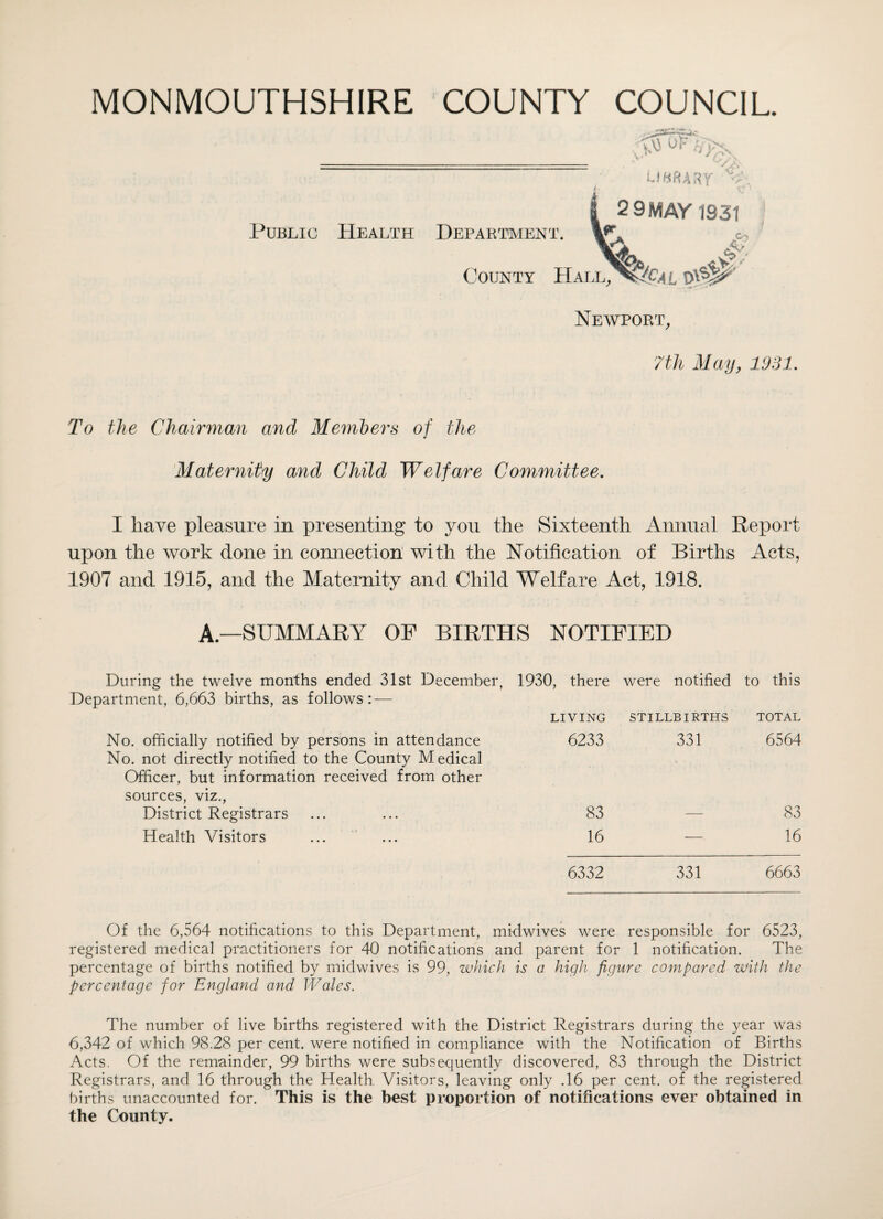 - library’ 'V 2 9 MAY 1831 Public Health Department. \**\ c. County Hall^J&al Newport, 7 th May, 1931. To the Chairman and Members of the Maternity and Child Welfare Committee. I have pleasure in presenting to you the Sixteenth Annual Report upon the work done in connection with the Notification of Births Acts, 1907 and 1915, and the Maternity and Child Welfare Act, 1918. A—SUMMARY OP BIRTHS NOTIFIED During the twelve months ended 31st December, 1930, there were notified to this Department, 6,663 births, as follows: — LIVING STILLBIRTHS TOTAL No. officially notified by persons in attendance No. not directly notified to the County Medical Officer, but information received from other sources, viz., 6233 331 6564 District Registrars 83 — 83 Health Visitors 16 — 16 6332 331 6663 Of the 6,564 notifications to this Department, midwives were responsible for 6523, registered medical practitioners for 40 notifications and parent for 1 notification. The percentage of births notified by midwives is 99, which is a high figure compared with the percentage for England and Wales. The number of live births registered with the District Registrars during the year was 6,342 of which 98.28 per cent, were notified in compliance with the Notification of Births Acts. Of the remainder, 99 births were subsequently discovered, 83 through the District Registrars, and 16 through the Health Visitors, leaving only .16 per cent, of the registered births unaccounted for. This is the best proportion of notifications ever obtained in the County.