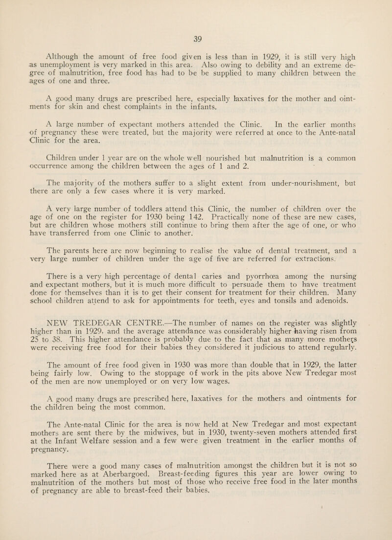 Although the amount of free food given is less than in 1929, it is still very high as unemployment is very marked in this area. Also owing to debility and an extreme de¬ gree of malnutrition, free food has had to be be supplied to many children between the ages of one and three. A good many drugs are prescribed here, especially laxatives for the mother and oint¬ ments for skin and chest complaints in the infants. A large number of expectant mothers attended the Clinic. In the earlier months of pregnancy these were treated, but the majority were referred at once to the Ante-natal Clinic for the area. Children under 1 year are on the whole well nourished but malnutrition is a common occurrence among the children between the ages of 1 and 2. The majority of the mothers suffer to a slight extent from under-nourishment, but there are only a few cases where it is very marked. A very large number of toddlers attend this Clinic, the number of children over the age of one on the register for 1930 being 142. Practically none of these are new cases, but are children whose mothers still continue to bring them after the age of one, or who have transferred from one Clinic to another. The parents here are now beginning to realise the value of dental treatment, and a very large number of children under the age of five are referred for extractions. There is a very high percentage of dental caries and pyorrhoea among the nursing and expectant mothers, but it is much more difficult to persuade them to have treatment done for themselves than it is to get their consent for treatment for their children. Many school children attend to ask for appointments for teeth, eyes and tonsils and adenoids. NEW TREDEGAR CENTRE.—The number of names on the register was slightly higher than in 1929, and the average attendance was considerably higher having risen from 25 to 38. This higher attendance is probably due to the fact that as many more mothers were receiving free food for their babies they considered it judicious to attend regularly. The amount of free food given in 1930 was more than double that in 1929, the latter being fairly low. Owing to the stoppage of work in the pits above New Tredegar most of the men are now unemployed or on very low wages. A good many drugs are prescribed here, laxatives for the mothers and ointments for the children being the most common. The Ante-natal Clinic for the area is now held at New Tredegar and most expectant mothers are sent there by the midwives, but in 1930, twenty-seven mothers attended first at the Infant Welfare session and a few were given treatment in the earlier months of pregnancy. There were a good many cases of malnutrition amongst the children but it is not so marked here as at Aberbargoed. Breast-feeding figures this year are lower owing to malnutrition of the mothers but most of those who receive free food in the later months of pregnancy are able to breast-feed their babies. I