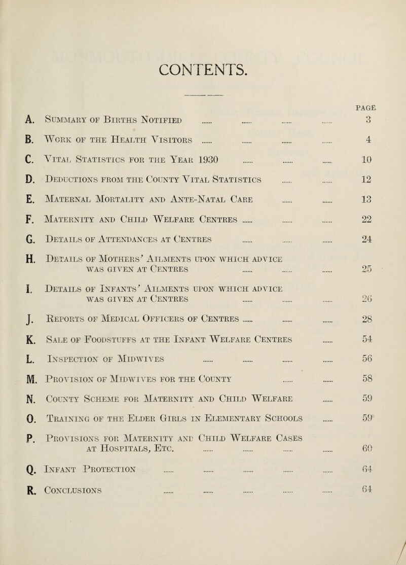 CONTENTS. PAGE A. Summary of Births Notified . . . . 3 B. Work of the Health Visitors . 4 C. Vital Statistics for the Year 1930 . . . 10 D. Deductions from the County Vital Statistics . 12 E. Maternal Mortality and Ante-Natal Care . 13 F. Maternity and Child Welfare Centres . . . 22 G. Details of Attendances at Centres . . . 24 H. Details of Mothers' Ailments upon which advice was given at Centres . . . 25 L Details of Infants' Ailments upon which advice was given at Centres . . . 26 J. Reports of Medical Officers of Centres. . . 28 K. Sale of Foodstuffs at the Infant Welfare Centres . 54 L. Inspection of Midwives . . . . 56 M. Provision of Midwives for the County . . 58 N. County Scheme for Maternity and Child Welfare . 59 O. Training of the Elder Girls in Elementary Schools . 59 P. Provisions for Maternity and Child Welfare Cases at Hospitals, Etc. . . . . 60 Q. Infant Protection . . . . . 64