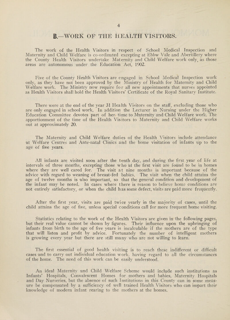 B.—WORK OF THE HEALTH VISITORS. The work of the Health Visitors in respect of School Medical Inspection and Maternity and Child Welfare is co-ordinated excepting at Ebbw Vale and Abertillery where the County Health Visitors undertake Maternity and Child Welfare work only, as those areas are autonomous under the Education Act, 1902. Five of the County Health Visitors are engaged in School Medical Inspection work only, as they have not been approved by the Ministry of Health for Maternity and Child Welfare work. The Ministry now require for all new appointments that nurses appointed as Health Visitors shall hold the Health Visitors’ Certificate of the Royal Sanitary Institute. There were at the end of the year 31 Health Visitors on the staff, excluding those who are only engaged in school work, In addition the Lecturer in Nursing under the Higher Education Committee devotes part of hew time to Maternity and Child Welfare work. The apportionment of the time of the Health Visitors to Maternity and Child Welfare works out at approximately 20. The Maternity and Child Welfare duties of the Health Visitors include attendance at Welfare Centres and Ante-natal Clinics and the home visitation of infants up to the age of five years. All infants are visited soon after the tenth day, and during the first year of life at intervals of three months, excepting those who at the first visit are found to be in homes where they are well cared for. The visit at nine months is important because of the advice with regard to weaning of breast-fed babies. The visit when the child attains the age of twelve months is also important, so that the general condition and development of the infant may be noted. In cases where there is reason to believe home conditions are not entirely satisfactory, or when the child has some defect, visits are paid more frequently. After the first year, visits are paid twice yearly in the majority of cases, until the child attains the age of five, unless special conditions call for more frequent home visiting. Statistics relating to the work of the Health Visitors are given in the following pages, but their real value cannot be shown by figures. Their influence upon the upbringing of infants from birth to the age of five years is incalculable if the mothers are of the type that will listen and profit by advice. Fortunately the number of intelligent mothers is growing every year but there are still many who are not willing to learn. The first essential of good health visiting is to reach these indifferent or difficult cases and to carry out individual education work, having regard to all the circumstances of the home. The need of this work can be easily understood. An ideal Maternity and Child Welfare Scheme would include such institutions as Infants’ Hospitals, Convalescent Homes for mothers and babies, Maternity Hospitals and Day Nurseries, but the absence of such Institutions in this County can in some meas¬ ure be compensated by a sufficiency of well trained Health Visitors who can impart their knowledge of modern infant rearing to the mothers at the homes.