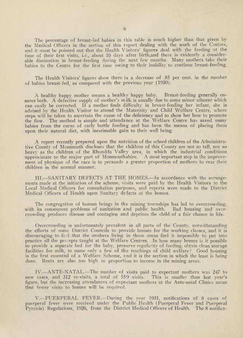 The percentage of breast-fed babies in this table is much higher than that given by the Medical Officers in the section of this report dealing with the work of the Centres, and it must be pointed out that the Health Visitors’ figures deal with the feeding at the time of their first visits, i.e.t about 10 days after birth,and there is evidently a consider¬ able diminution in breast-feeding during the next few months. Many mothers take their babies to the Centre for the first time owing to their inability to continue breast-feeding.. The Health Visitors’ figures show there is a decrease of .85 per cent, in the number of babies breast-fed, as compared with the previous year (1930). A healthy happy mother means a healthy happy baby. Breast-feeding generally en¬ sures both. A defective supply of mother’s m ilk is usually due to some minor ailment which can easily be corrected. If a mother finds difficulty in breast-feeding her infant, she is advised by the Health Visitor to attend the Maternity and Child Welfare Centre, where steps will be taken to ascertain the cause of the deficiency and to show her how to promote the flow. The method is simple and attendance at the Welfare Centre has saved many babies from the curse of early bottle feeding and has been the means of placing them upon their natural diet, with inestimable gain to their well being. A report recently prepared upon the nutrition of the school children of the Administra¬ tive County of Monmouth discloses that the children of this County are not so tall, nor so heavy as the children of the Rhondda Valley area, in which the industrial conditions approximate to the major part of Monmouthshire. A most important step in the improve¬ ment of physique of the race is to persuade a greater proportion of mothers to rear their children in the normal manner. III. —SANITARY DEFECTS AT THE HOMES.—In accordance with the arrange¬ ments made at the initiation of the scheme, visits were paid by the Health Visitors to the Local Medical Officers for consultation purposes, and reports were made to the District Medical Officers of Health upon Sanitary defects at the homes. The congregation of human beings in the mining townships has led to overcrowding, with its consequent problems of sanitation and public health. Bad housing and over¬ crowding produces disease and contagion and deprives the child of a fair chance in life. Overcrowding is unfortunately prevalent in all parts of the County, notwithstanding the efforts of some District Councils to provide houses for the working classes, and it is discouraging to find that the mothers living in those areas find it impossible to put into practice all the precepts taught at the Welfare Centres. In how many homes is it possible to provide a separate bed for the baby, preserve regularity of feeding, obtain clean storage facilities for milk, to name only a few of the teachings of child welfare? Good housing is the first essential of a Welfare Scheme, and it is the section in which the least is being done. Rents are also too high in proportion to income in the mining areas. IV. —ANTE-NATAL.-—-The number of visits paid to expectant mothers was 247 to new cases, and 312 re-visits, a total of 559 visits. This is smaller than last year’s figure, but the increasing attendances of expectant mothers at the Ante-natal Clinics mean that fewer visits to homes will be required. V. —PUERPERAL FEVER.—During the year 1931, notifications of 8 cases of puerperal fever were received under the Public Plealth (Puerperal Fever and Puerperal Pyrexia) Regulations, 1926, from the District Medical Officers of Health. The 8 notifica-