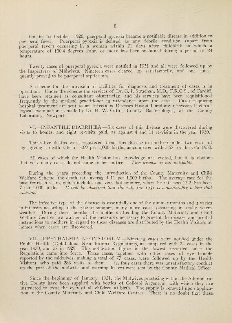 On the 1st October, 1926, puerperal pyrexia became a notifiable disease in addition to puerperal fever. Puerperal pyrexia is defined as any febrile condition (apart from puerperal fever) occurring in a woman within 21 days after childbirth in which a temperature of 100.4 degrees Fahr. or more has been sustained during a period of 24 hours. Twenty cases of puerperal pyrexia were notified in 1931 and all were followed up by the Inspectress of Midwives. Nineteen cases cleared up satisfactorily, and one subse¬ quently proved to be puerpural septicaemia. A scheme for the provision of facilities for diagnosis and treatment of cases is in operation. Under the scheme the services of Dr. G. I. Strachan, M.D., F.R.C.S., of Cardiff, have been retained as consultant obstetrician, and his services have been requisitioned frequently by the medical practitioner in attendance upon the case. Cases requiring hospital treatment are sent to an Infectious Diseases Hospital, and any necessary bacterio¬ logical examination is made by Dr. H. W. Oatto, County Bacteriologist, at the County Laboratory, Newport. VI. —INFANTILE DIARRHCEA.—Six cases of this disease were discovered during visits to homes, and eight re-visits paid, as against 4 and 11 re-visits in the year 1930. Thirty-five deaths were registered from this disease in children under two years of age, giving a death rate of 5.69 per 1,000 births, as compared with 5.67 for the year 1930. All cases of which the Health Visitor has knowledge are visited, but it is obvious^ that very many cases do not come to her notice. This disease is not notifiable. During the years preceding the introduction of the County Maternity and Child Welfare Scheme, the death rate averaged 11 per 1,000 births. The average rate for the past fourteen years, which includes one very hot summer, when the rate was 17.2, has been 7 per 1,000 births. It will be' observed that the rate for 1931 is considerably below that average. The infective type of the disease is essentially one of the summer months and it varies. in intensity according to the type of summer, many more cases occurring in really warm weather. During these months, the mothers attending the County Maternity and Child Welfare Centres are warned of the measures necessary to prevent the disease, and printed instructions to mothers in regard to these diseases are distributed by the Health Visitors at homes when cases are discovered. VII. —OPHTHALMIA NEONATORUM.—Nineteen cases were notified under the Public Health (Ophthalmia Neonatorum) Regulations, as compared with 34 cases in the year 1930, and 27 in 1929. This notification figure is the lowest recorded since the Regulations came into force. These cases, together with other cases of eye trouble reported by the midwives, making a total of 77 cases, were followed up by the Health Visitors, who paid 283 visits to them. In four cases there was unsatisfactory conduct on the part of the midwife, and warning letters were sent by the County Medical Officer. Since the beginning of January, 1921, the Midwives practising within the Administra¬ tive County have been supplied with bottles of Collosol Argentum, with which they are instructed to treat the eyes of all children at birth. The supply is renewed upon applica¬ tion to the County Maternity and Child Welfare Centres. There is no doubt that these