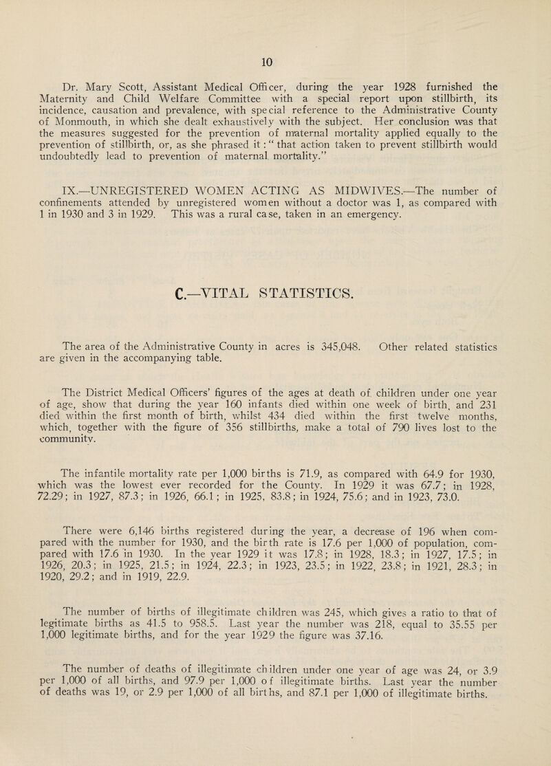 Dr. Mary Scott, Assistant Medical Officer, during the year 1928 furnished the Maternity and Child Welfare Committee with a special report upon stillbirth, its incidence, causation and prevalence, with special reference to the Administrative County of Monmouth, in which she dealt exhaustively with the subject. Her conclusion was that the measures suggested for the prevention of maternal mortality applied equally to the prevention of stillbirth, or, as she phrased it : “ that action taken to prevent stillbirth would undoubtedly lead to prevention of maternal, mortality.” IX.—UNREGISTERED WOMEN ACTING AS MIDWIVES.—The number of confinements attended by unregistered women without a doctor was 1, as compared with 1 in 1930 and 3 in 1929. This was a rural case, taken in an emergency. C.—VITAL STATISTICS. The area of the Administrative County in acres is 345,048. Other related statistics are given in the accompanying table. The District Medical Officers’ figures of the ages at death of, children under one year of age, show that during the year 160 infants died within one week of birth, and 231 died within the first month of birth, whilst 434 died within the first twelve months, which, together with the figure of 356 stillbirths, make a total of 790 lives lost to the communitv. The infantile mortality rate per 1,000 births is 71.9, as compared with 64.9 for 1930, which was the lowest ever recorded for the County. In 1929 it was 67.7; in 1928, 72.29; in 1927, 87.3; in 1926, 66.1; in 1925, 83.8; in 1924, 75.6; and in 1923, 73.0. There were 6,146 births registered during the year, a decrease of 196 when com¬ pared with the number for 1930, and the birth rate is 17.6 per 1,000 of population, com¬ pared with 17.6 in 1930. In the year 1929 it was 17.8; in 1928, 18.3; in 1927, 17.5; in 1926, 20.3; in 1925, 21.5; in 1924, 22.3; in 1923, 23.5; in 1922 23.8; in 1921, 28.3; in 1920, 29.2; and in 1919, 22.9. The number of births of illegitimate children was 245, which gives a ratio to that of legitimate births as 41.5 to 958.5. Last year the number was 218, equal to 35.55 per 1,000 legitimate births, and for the year 1929 the figure was 37.16. The number of deaths of illegitimate children under one year of age was 24, or 3.9 per 1,000 of all births, and 97.9 per 1,000 of illegitimate births. Last year the number of deaths was 19, or 2.9 per 1,000 of all births, and 87.1 per 1,000 of illegitimate births.