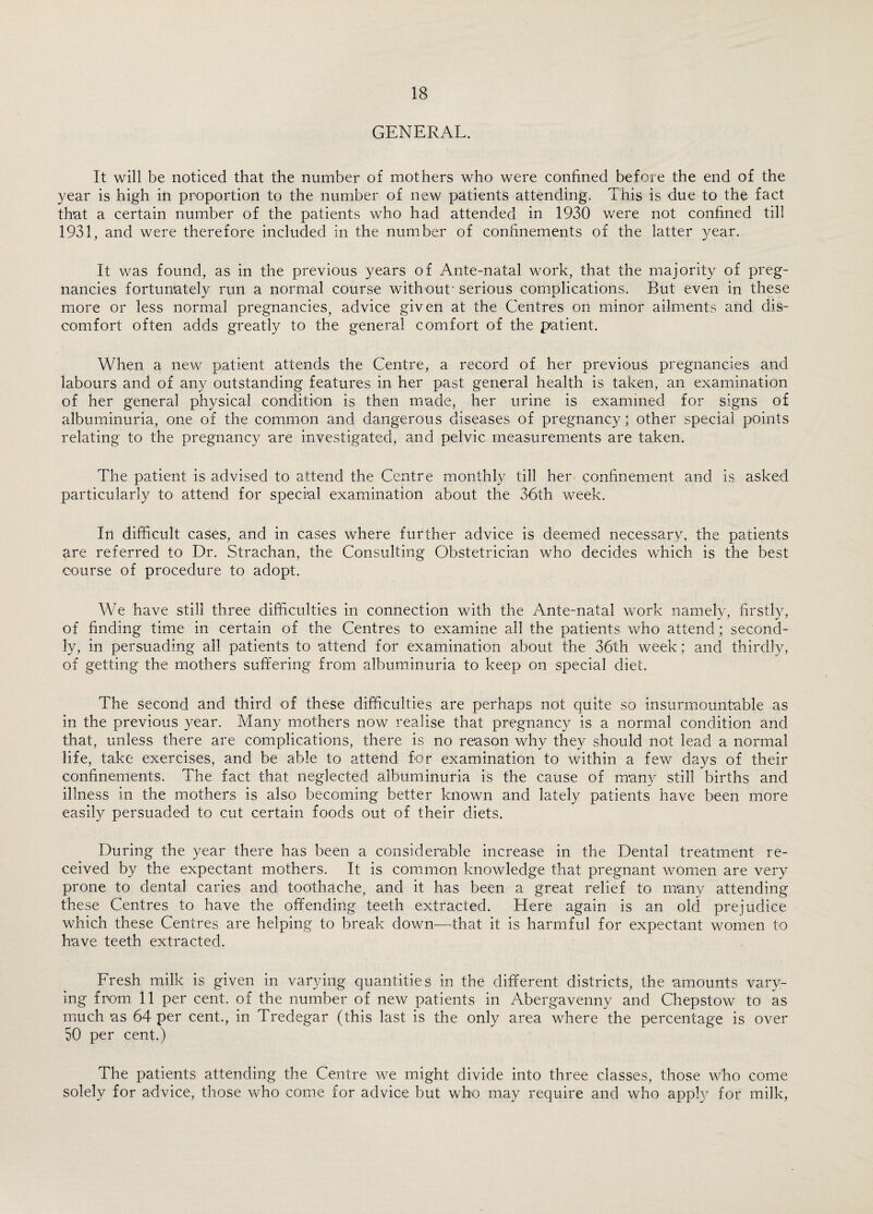 GENERAL. It will be noticed that the number of mothers who were confined before the end of the year is high in proportion to the number of new patients attending. This is due to the fact that a certain number of the patients who had attended in 1930 were not confined till 1931, and were therefore included in the number of confinements of the latter year. It was found, as in the previous years of Ante-natal work, that the majority of preg¬ nancies fortunately run a normal course without' serious complications. But even in these more or less normal pregnancies, advice given at the Centres on minor ailments and dis¬ comfort often adds greatly to the general comfort of the patient. When a new patient attends the Centre, a record of her previous pregnancies and labours and of any outstanding features in her past general health is taken, an examination of her general physical condition is then made, her urine is examined for signs of albuminuria, one of the common and dangerous diseases of pregnancy; other special points relating to the pregnancy are investigated, and pelvic measurements are taken. The patient is advised to attend the Centre monthly till her confinement and is asked particularly to attend for special examination about the 36th week. In difficult cases, and in cases where further advice is deemed necessary, the patients are referred to Dr. Strachan, the Consulting Obstetrician who decides which is the best course of procedure to adopt. We have still three difficulties in connection with the Ante-natal work namely, firstly, of finding time in certain of the Centres to examine all the patients who attend; second¬ ly, in persuading all patients to attend for examination about the 36th week; and thirdly, of getting the mothers suffering from albuminuria to keep on special diet. The second and third of these difficulties are perhaps not quite so insurmountable as in the previous year. Many mothers now realise that pregnancy is a normal condition and that, unless there are complications, there is no reason why they should not lead a normal life, take exercises, and be able to attend for examination to within a few days of their confinements. The fact that neglected albuminuria is the cause of many still births and illness in the mothers is also becoming better known and lately patients have been more easily persuaded to cut certain foods out of their diets. During the year there has been a considerable increase in the Dental treatment re¬ ceived by the expectant mothers. It is common knowledge that pregnant women are very prone to dental caries and toothache, and it has been a great relief to many attending these Centres to have the offending teeth extracted. Here again is an old prejudice which these Centres are helping to break down—that it is harmful for expectant women to have teeth extracted. Fresh milk is given in varying quantities in the different districts, the amounts vary¬ ing from 11 per cent, of the number of new patients in Abergavenny and Chepstow to as much as 64 per cent., in Tredegar (this last is the only area where the percentage is over 50 per cent.) The patients attending the Centre we might divide into three classes, those who come solely for advice, those who come for advice but who may require and who apply for milk,