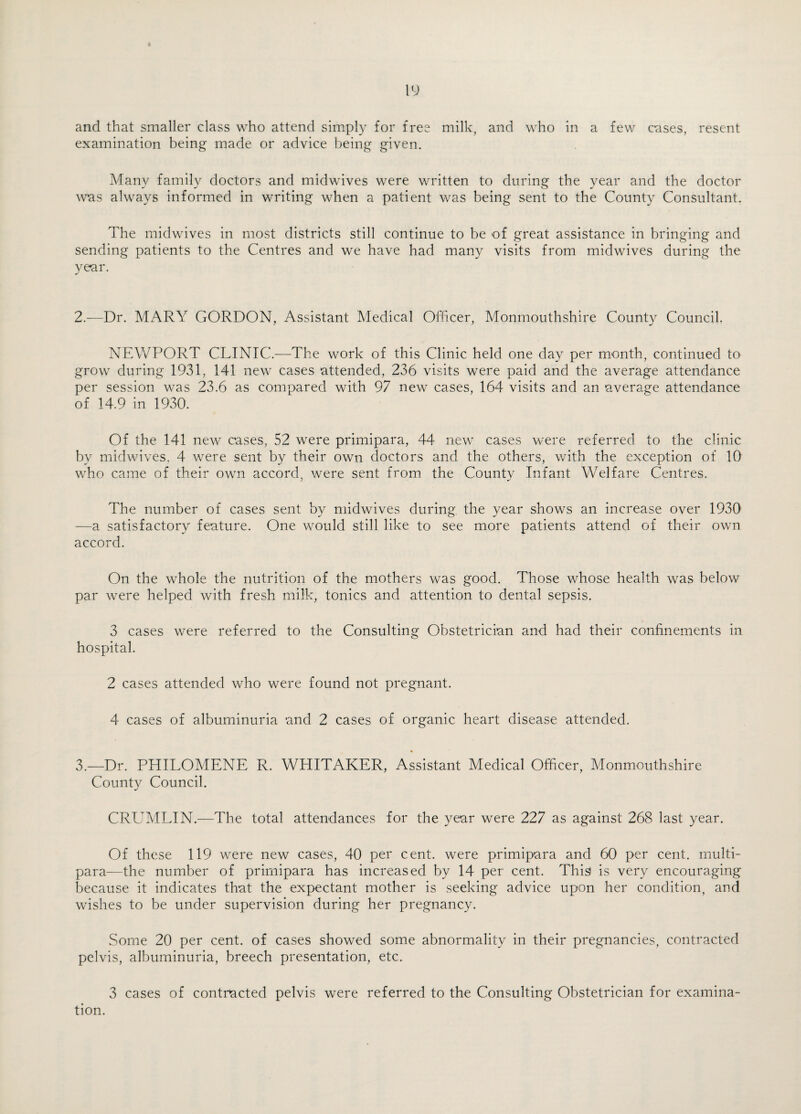 and that smaller class who attend simply for free milk, and who in a few cases, resent examination being made or advice being given. Many family doctors and midwives were written to during the year and the doctor was always informed in writing when a patient was being sent to the County Consultant. The midwives in most districts still continue to be of great assistance in bringing and sending patients to the Centres and we have had many visits from midwives during the year. 2. —Dr. MARY GORDON, Assistant Medical Officer, Monmouthshire County Council. NEWPORT CLINIC.—The work of this Clinic held one day per month, continued to grow during 1931, 141 new cases attended, 236 visits were paid and the average attendance per session was 23.6 as compared with 97 new cases, 164 visits and an average attendance of 14.9 in 1930. Of the 141 new cases, 52 were primipara, 44 new cases were referred to the clinic by midwives, 4 were sent by their own doctors and the others, with the exception of 10 who came of their own accord, were sent from the County Infant Welfare Centres. The number of cases sent by midwives during the year shows an increase over 1930 —a satisfactory feature. One would still like to see more patients attend of their own accord. On the whole the nutrition of the mothers was good. Those whose health was below par were helped with fresh milk, tonics and attention to dental sepsis. 3 cases were referred to the Consulting Obstetrician and had their confinements in hospital. 2 cases attended who were found not pregnant. 4 cases of albuminuria and 2 cases of organic heart disease attended. 3. —Dr. PHILOMENE R. WHITAKER, Assistant Medical Officer, Monmouthshire County Council. CRUMLIN.—The total attendances for the year were 227 as against 268 last year. Of these 119 were new cases, 40 per cent, were primipara and 60 per cent, multi¬ para—the number of primipara has increased by 14 per cent. This is very encouraging because it indicates that the expectant mother is seeking advice upon her condition, and wishes to be under supervision during her pregnancy. Some 20 per cent, of cases showed some abnormality in their pregnancies, contracted pelvis, albuminuria, breech presentation, etc. 3 cases of contracted pelvis were referred to the Consulting Obstetrician for examina¬ tion.