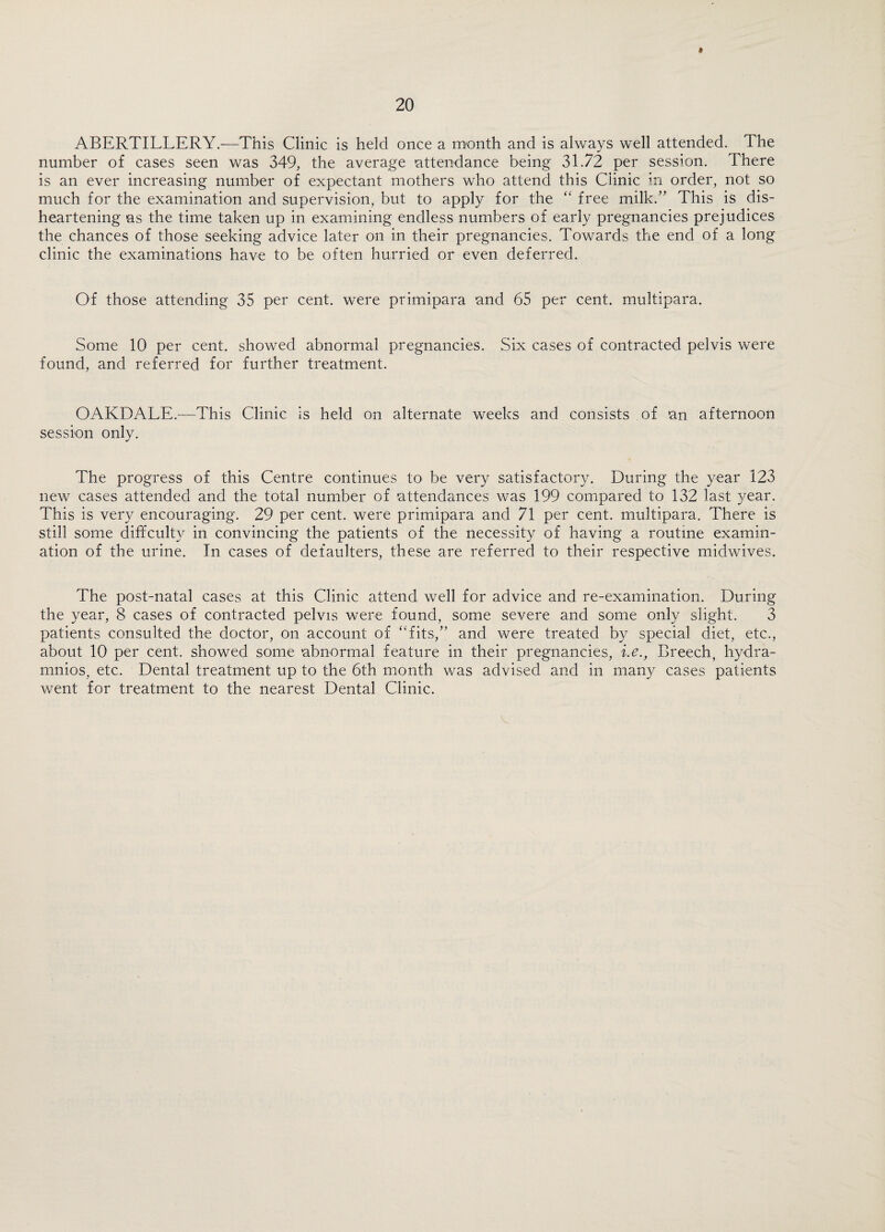 ABERTILLERY.—This Clinic is held once a month and is always well attended. The number of cases seen was 349, the average attendance being 31.72 per session. There is an ever increasing number of expectant mothers who attend this Clinic in order, not so much for the examination and supervision, but to apply for the “ free milk.” This is dis¬ heartening as the time taken up in examining endless numbers of early pregnancies prejudices the chances of those seeking advice later on in their pregnancies. Towards the end of a long clinic the examinations have to be often hurried or even deferred. Of those attending 35 per cent, were primipara and 65 per cent, multipara. Some 10 per cent, showed abnormal pregnancies. Six cases of contracted pelvis were found, and referred for further treatment. OAKDALE.—This Clinic is held on alternate weeks and consists of an afternoon session only. The progress of this Centre continues to be very satisfactory. During the year 123 new cases attended and the total number of attendances was 199 compared to 132 last year. This is very encouraging. 29 per cent, were primipara and 71 per cent, multipara. There is still some diffculty in convincing the patients of the necessity of having a routine examin¬ ation of the urine. In cases of defaulters, these are referred to their respective midwives. The post-natal cases at this Clinic attend well for advice and re-examination. During the year, 8 cases of contracted pelvis were found, some severe and some only slight. 3 patients consulted the doctor, on account of “fits,” and were treated by special diet, etc., about 10 per cent, showed some ‘abnormal feature in their pregnancies, i.e., Breech, hydra- mnios, etc. Dental treatment up to the 6th month was advised and in many cases patients went for treatment to the nearest Dental Clinic.