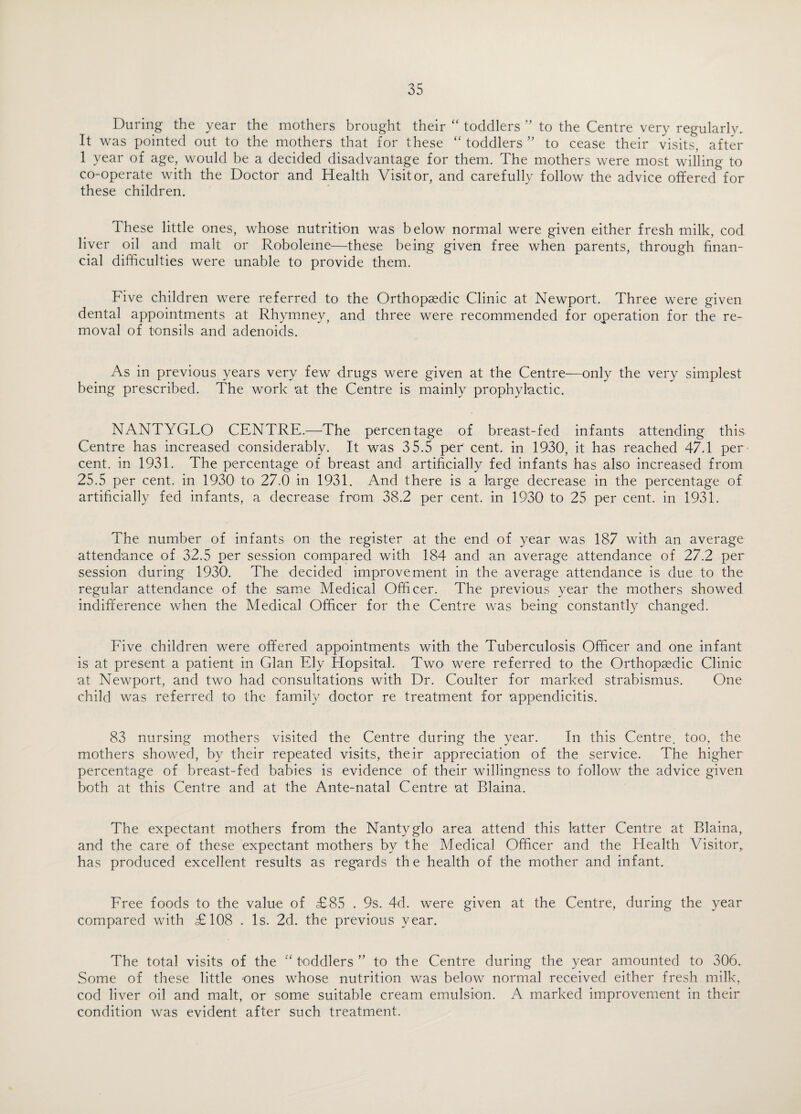 During the year the mothers brought their “ toddlers ” to the Centre very regularly. It was pointed out to the mothers that for these “toddlers” to cease their visits, after 1 year of age, would be a decided disadvantage for them. The mothers were most willing to co-operate with the Doctor and Health Visitor, and carefully follow the advice offered for these children. These little ones, whose nutrition was below normal were given either fresh milk, cod liver oil and malt or Roboleme—these being given free when parents, through finan¬ cial difficulties were unable to provide them. Five children were referred to the Orthopaedic Clinic at Newport. Three were given dental appointments at Rhymney, and three were recommended for operation for the re¬ moval of tonsils and adenoids. As in previous years very few drugs were given at the Centre—only the very simplest being prescribed. The work at the Centre is mainly prophylactic. NANTYGLO CENTRE.—The percentage of breast-fed infants attending this Centre has increased considerably. It was 3 5.5 per cent, in 1930, it has reached 47.1 per cent, in 1931. The percentage of breast and artificially fed infants has also increased from 25.5 per cent, in 1930 to 27.0 in 1931. And there is a large decrease in the percentage of artificially fed infants, a decrease from 38.2 per cent, in 1930 to 25 per cent, in 1931. The number of infants on the register at the end of year was 187 with an average attendance of 32.5 per session compared with 184 and an average attendance of 27.2 per session during 1930. The decided improvement in the average attendance is due to the regular attendance of the same Medical Officer. The previous year the mothers showed indifference when the Medical Officer for the Centre was being constantly changed. Five children were offered appointments with the Tuberculosis Officer and one infant is at present a patient in Gian Ely Hopsital. Two were referred to the Orthopaedic Clinic at Newport, and two had consultations with Dr. Coulter for marked strabismus. One child was referred to the family doctor re treatment for appendicitis. 83 nursing mothers visited the Centre during the year. In this Centre, too, the mothers showed, by their repeated visits, their appreciation of the service. The higher percentage of breast-fed babies is evidence of their willingness to follow the advice given both at this Centre and at the Ante-natal Centre at Blaina. The expectant mothers from the Nantyglo area attend this latter Centre at Blaina, and the care of these expectant mothers by the Medical Officer and the Health Visitor, has produced excellent results as regards the health of the mother and infant. Free foods to the value of £85 . 9s. 4d. were given at the Centre, during the year compared with £108 . Is. 2d. the previous year. The total visits of the “toddlers” to the Centre during the year amounted to 306. Some of these little ones whose nutrition was below normal received either fresh milk, cod liver oil and malt, or some suitable cream emulsion. A marked improvement in their condition was evident after such treatment.