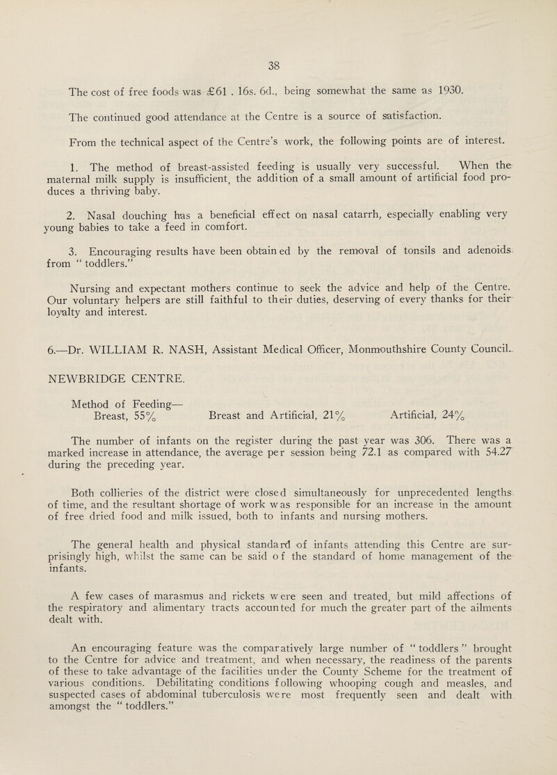 The cost of free foods was £61 . 16s. 6d., being somewhat the same as 1930. The continued good attendance at the Centre is a source of satisfaction. From the technical aspect of the Centre’s work, the following points are of interest. 1. The method of breast-assisted feeding is usually very successful. . When the maternal milk supply is insufficient, the addition of ,a small amount of artificial food pro¬ duces a thriving baby. 2. Nasal douching has a beneficial effect on nasal catarrh, especially enabling very young babies to take a feed in comfort. 3. Encouraging results have been obtain ed by the removal of tonsils and adenoids from “ toddlers.” Nursing and expectant mothers continue to seek the advice and help of the Centre. Our voluntary helpers are still faithful to their duties, deserving of every thanks for their loyalty and interest. 6.—Dr. WILLIAM R. NASH, Assistant Medical Officer, Monmouthshire County Council- NEWBRIDGE CENTRE. Method of Feeding— Breast, 55% Breast and Artificial, 21% Artificial, 24% The number of infants on the register during the past year was 306. There was a marked increase in attendance, the average per session being 72.1 as compared with 54.27 during the preceding year. Both collieries of the district were closed simultaneously for unprecedented lengths of time, and the resultant shortage of work was responsible for an increase in the amount of free dried food and milk issued, both to infants and nursing mothers. The general health and physical standard of infants attending this Centre are sur¬ prisingly high, whilst the same can be said o f the standard of home management of the infants. A few cases of marasmus and rickets were seen and treated, but mild affections of the respiratory and alimentary tracts accounted for much the greater part of the ailments dealt with. An encouraging feature was the comparatively large number of “ toddlers ” brought to the Centre for advice and treatment, and when necessary, the readiness of the parents of these to take advantage of the facilities under the County Scheme for the treatment of various conditions. Debilitating conditions following whooping cough and measles, and suspected cases of abdominal tuberculosis were most frequently seen and dealt with amongst the “ toddlers.”