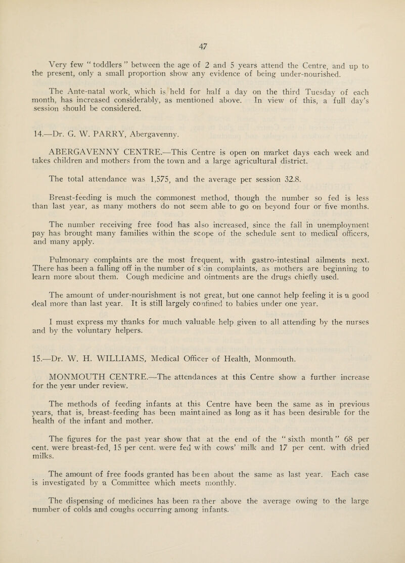 Very few “ toddlers ” between the age of 2 and 5 years attend the Centre, and up to the present, only a small proportion show any evidence of being under-nourished. The Ante-natal work, which is held for half a day on the third Tuesday of each month, has increased considerably, as mentioned above. In view of this, a full day’s session should be considered. 14.—Dr. G. W. PARRY, Abergavenny. ABERGAVENNY CENTRE.—This Centre is open on market days each week and takes children and mothers from the town and a large agricultural district. The total attendance was 1,575, and the average per session 32.8. Breast-feeding is much the commonest method, though the number so fed is less than last year, as many mothers do not seem able to go on beyond four or five months. The number receiving free food has also increased, since the fall in unemployment pay has brought many families within the scope of the schedule sent to medical officers, and many apply. Pulmonary complaints are the most frequent, with gastro-intestinal ailments next. There has been a falling off in the number of skin complaints, as mothers are beginning to learn more about them. Cough medicine and ointments are the drugs chiefly used. The amount of under-nourishment is not great, but one cannot help feeling it is a good -deal more than last year. It is still largely confined to babies under one year. I must express my thanks for much valuable help given to all attending by the nurses and by the voluntary helpers. 15.—Dr. W. H. WILLIAMS, Medical Officer of Health, Monmouth. MONMOUTH CENTRE.—The attendances at this Centre show a further increase for the year under review. The methods of feeding infants at this Centre have been the same as in previous years, that is, breast-feeding has been maintained as long as it has been desirable for the health of the infant and mother. The figures for the past year show that at the end of the “ sixth month ” 68 per cent, were breast-fed, 15 per cent, were fed with cows’ milk and 17 per cent, with dried milks. The amount of free foods granted has been about the same as last year. Each case is investigated by a Committee which meets monthly. The dispensing of medicines has been rather above the average owing to the large number of colds and coughs occurring among infants.