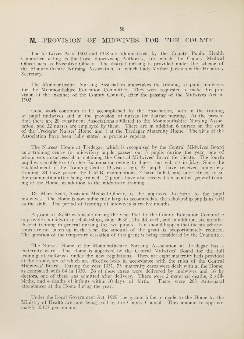 M— PROVISION OP MIDWIVES FOR THE COUNTY. The Midwives Acts, 1902 and 1918 are administered by the County Public Health Committee, acting as the Local Supervising Authority, for which the County Medical Officer acts as Executive Officer. The district nursing is provided under the scheme of the Monmouthshire Nursing Association, of which Lady Mather Jackson is the Honorary Secretary. The Monmouthshire Nursing Association undertakes the training of pupil midwives for the Monmouthshire Education Committee. They were requested to make this pro¬ vision at the instance of the County Council, after the passing of the Midwives Act in 1902. Good work continues to be accomplished by the Association, both in the training of pupil midwives and in the provision of nurses for district nursing. At the present time there are 28 constituent Associations affiliated to the Monmouthshire Nursing Assoc¬ iation, and 32 nurses are employed by them. There are in addition 6 nurses on the staff of the Tredegar Nurses’ Home, and 1 at the Tredegar Maternity Home. The aims of the Association have been fully stated in previous reports. The Nurses' Home at Tredegar, which is recognised by the Central Midwives Board as a training centre for midwifery pupils, passed out 3 pupils during the year, one of whom was unsuccessful in obtaining the Central Midwives’ Board Certificate. The fourth pupil was unable to sit for her Examination owing to illness, but will sit in May. Since the establishment of the Training Centre 19 years ago, 87 pupils have received midwifery training, 84 have passed the C.M.B. examinations, 2 have failed, and one refused to sit the examination after being trained. 2 pupils have also received six months’ general train¬ ing at the Home, in addition to the midwifery training. Dr. Mary Scott, Assistant Medical Officer, is the approved Lecturer to the pupil midwives. The Home is now sufficiently large to accommodate the scholarship pupils as well as the staff. The period of training of midwives is twelve months. A grant of £350 was made during the year 1931 by the County Education Committee to provide six midwifery scholarships, value £38 . 11s. 4d. each, and in addition, six months’ district training in general nursing for two pupils. If it should happen that the six scholar¬ ships are not taken up in the year, the amount of the grant is proportionately reduced. The question of the temporary cessation of this grant is being considered by the Committee. The Nurses’ Home of the Monmouthshire Nursing Association at Tredegar has a maternity ward. The Home is approved by the Central Midwives’ Board for the full training of midwives under the new regulations. There are eight maternity beds provided at the Home, six of which are effective beds in accordance with the rules of the Central Midwives’ Board. During the year 1931, 73 maternity cases were dealt with at the Home, as compared with 84 in 1930. 56 of these cases were delivered by midwives and 16 by doctors, one of these was admitted after delivery. There were 2 maternal deaths, 2 still¬ births, and 4 deaths of infants within 10 days of birth. There were 265 Ante-natal attendances at the Home during the year. Under the Local Government Act, 1929, the grants hitherto made to the Home by the Ministry of Health are now being paid by the County Council. They amount to approxi¬ mately £127 per annum.