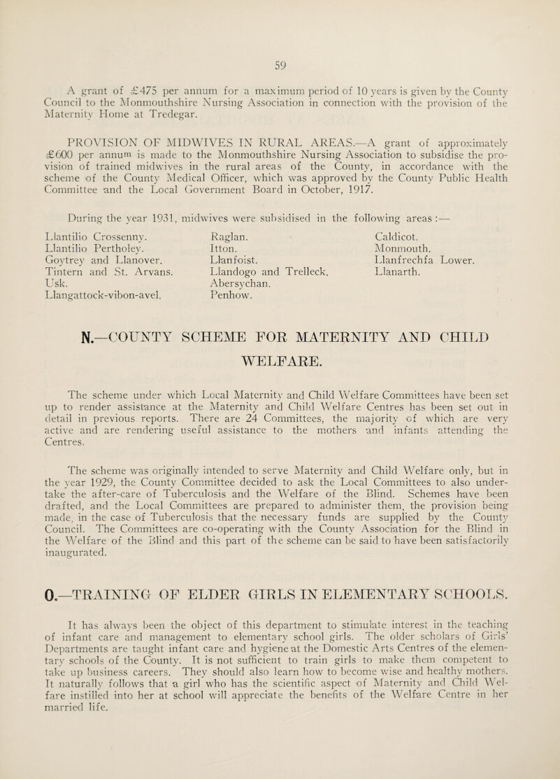 A grant of £475 per annum for a maximum period of 10 years is given by the County Council to the Monmouthshire Nursing Association in connection with the provision of the Maternity Home at Tredegar. PROVISION OF MIDWIVES IN RURAL AREAS.—A grant of approximately £600 per annum is made to the Monmouthshire Nursing Association to subsidise the pro¬ vision of trained midwives in the rural areas of the County, in accordance with the scheme of the County Medical Officer, which was approved by the County Public Health Committee and the Local Government Board in October, 1917. During the year 1931, midwives were subsidised in the following areas : — Llantilio Crossenny. Llantilio Pertholey. Goytrey and Llanover. Tintern and St. Arvans. Usk. Llangattock-vibon-avel. Raglan. Itton. Llan foist. Llandogo and Trelleck. Abersychan. Penhow. Caldicot. Monmouth. Llanfrechfa Lower. Llanarth. N—COUNTY SCHEME FOR MATERNITY AND CHILD WELFARE. The scheme under which Local Maternity and Child Welfare Committees have been set up to render assistance at the Maternity and Child Welfare Centres has been set out in detail in previous reports. There are 24 Committees, the majority of which are very active and are rendering useful assistance to the mothers and infants attending the Centres. The scheme was originally intended to serve Maternity and Child Welfare only, but in the year 1929, the County Committee decided to ask the Local Committees to also under¬ take the after-care of Tuberculosis and the Welfare of the Blind. Schemes have been drafted, and the Local Committees are prepared to administer them, the provision being made, in the case of Tuberculosis that the necessary funds are supplied by the County Council. The Committees are co-operating with the County Association for the Blind in the Welfare of the Blind and this part of the scheme can be said to have been satisfactorily inaugurated. 0—TRAINING OF ELDER GIRLS IN ELEMENTARY SCHOOLS. It has always been the object of this department to stimulate interest in the teaching of infant care and management to elementary school girls. The older scholars of Girls’ Departments are taught infant care and hygiene at the Domestic Arts Centres of the elemen¬ tary schools of the County. It is not sufficient to train girls to make them competent to take up business careers. They should also learn how to become wise and healthy mothers. It naturally follows that a girl who has the scientific aspect of Maternity and Child Wel¬ fare instilled into her at school will appreciate the benefits of the Welfare Centre in her married life.