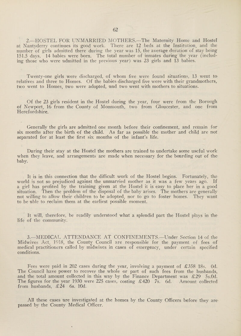 2.—HOSTEL FOR UNMARRIED MOTHERS.—The Maternity Home and Hostel at Nantyderry continues its good work. There are 12 beds at the Institution, and the number of girls admitted there during the year was 15, the average duration of stay being 151.5 days. 14 babies were born. The total number of inmates during the year (includ¬ ing those who were admitted in the previous year) was 23 girls and 13 babies. Twenty-one girls were discharged, of whom five were found situations, 13 went to relatives and three to Homes. Of the babies discharged five were with their grandmothers, two went to Homes, two were adopted, and two went with mothers to situations. Of the 23 girls resident in the Hostel during the year, four were from the Borough of Newport, 16 from the County of Monmouth, two from Gloucester, and one from Herefordshire. Generally the girls are admitted one month before their confinement, and remain for six months after the birth of the child. As far as possible the mother and child are not separated for at least the first six months of the infant’s life. During their stay at the Hostel the mothers are trained to undertake some useful work when they leave, and arrangements are made when necessary for the boarding out of the baby. It is in this connection that the difficult work of the Hostel begins. Fortunately, the world is not so prejudiced against the unmarried mother as it was a few years ago. If a girl has profited by the training given at the Hostel it is easy to place her in a good situation. Then the problem of the disposal of the baby arises. The mothers are generally not willing to allow their children to be adopted, nor to go to foster homes. They want to be able to reclaim them at the earliest possible moment. It will, therefore, be readily understood what a splendid part the Hostel plays in the life of the community. 3.—MEDICAL ATTENDANCE AT CONFINEMENTS.—Under Section 14 of the Midwives Act, 1918, the County Council are responsible for the payment of fees of medical practitioners called by midwives in cases of emergency, under certain specified conditions. Fees were paid in 202 cases during the year, involving a payment of £358 18s. Od. The Council have power to recover the whole or part of such fees from the husbands, and the total amount collected in this way by the Finance Department was £29 5s.0d. The figures for the year 1930 were 225 cases, costing £420 7s. 6d. Amount collected from husbands, £24 6s. lOd. All these cases are investigated at the homes by the County Officers before they are passed by the County Medical Officer.