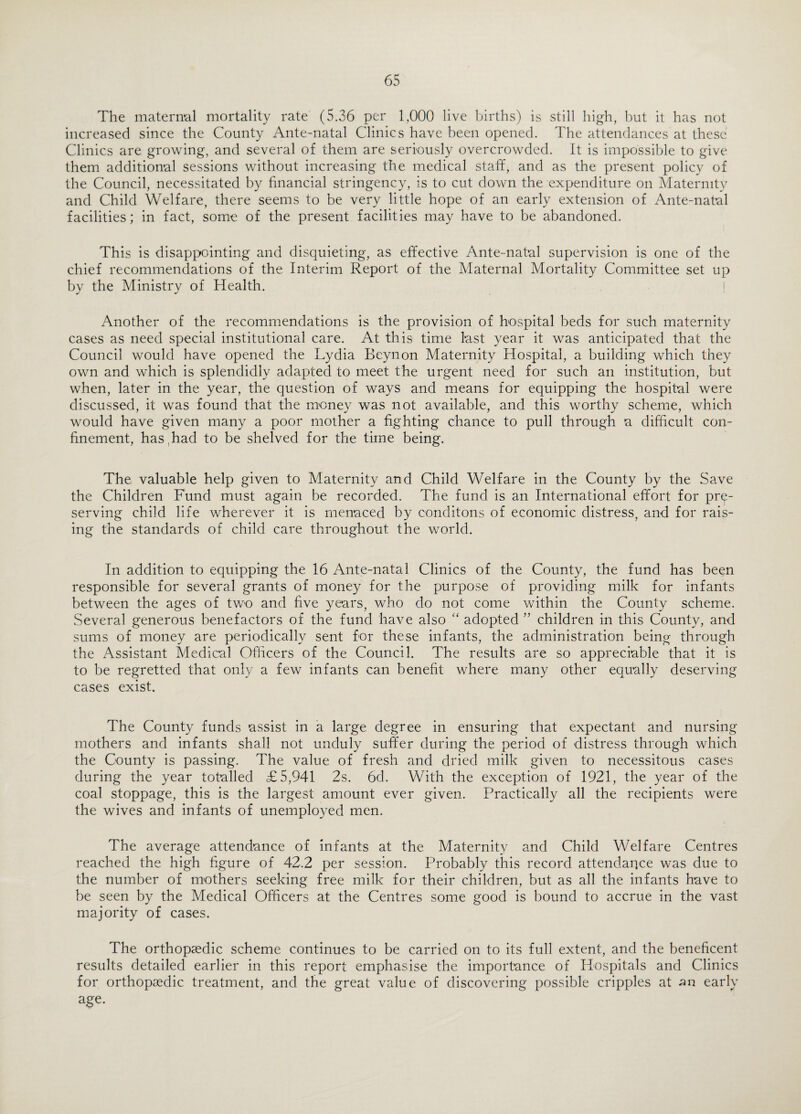 The maternal mortality rate (5.36 per 1,000 live births) is still high, but it has not increased since the County Ante-natal Clinics have been opened. The attendances at these Clinics are growing, and several of them are seriously overcrowded. It is impossible to give them additional sessions without increasing the medical staff, and as the present policy of the Council, necessitated by financial stringency, is to cut down the expenditure on Maternity and Child Welfare, there seems to be very little hope of an early extension of Ante-natal facilities; in fact, some of the present facilities may have to be abandoned. This is disappointing and disquieting, as effective Ante-natal supervision is one of the chief recommendations of the Interim Report of the Maternal Mortality Committee set up by the Ministry of Health. Another of the recommendations is the provision of hospital beds for such maternity cases as need special institutional care. At this time last year it was anticipated that the Council would have opened the Lydia Beynon Maternity Hospital, a building which they own and which is splendidly adapted to meet the urgent need for such an institution, but when, later in the year, the question of ways and means for equipping the hospital were discussed, it was found that the money was not available, and this worthy scheme, which would have given many a poor mother a fighting chance to pull through a difficult con¬ finement, has had to be shelved for the time being. The valuable help given to Maternity and Child Welfare in the County by the Save the Children Fund must again be recorded. The fund is an International effort for pre¬ serving child life wherever it is menaced by conditons of economic distress, and for rais¬ ing the standards of child care throughout the world. In addition to equipping the 16 Ante-natal Clinics of the County, the fund has been responsible for several grants of money for the purpose of providing milk for infants between the ages of two and five years, who do not come within the County scheme. Several generous benefactors of the fund have also “ adopted ” children in this County, and sums of money are periodically sent for these infants, the administration being through the Assistant Medical Officers of the Council. The results are so appreciable that it is to be regretted that only a few infants can benefit where many other equally deserving cases exist. The County funds assist in a large degree in ensuring that expectant and nursing mothers and infants shall not unduly suffer during the period of distress through which the County is passing. The value of fresh and dried milk given to necessitous cases during the year totalled £5,941 2s. 6d. With the exception of 1921, the year of the coal stoppage, this is the largest amount ever given. Practically all the recipients were the wives and infants of unemployed men. The average attendance of infants at the Maternity and Child Welfare Centres reached the high figure of 42.2 per session. Probably this record attendance was due to the number of mothers seeking free milk for their children, but as all the infants have to be seen by the Medical Officers at the Centres some good is bound to accrue in the vast majority of cases. The orthopaedic scheme continues to be carried on to its full extent, and the beneficent results detailed earlier in this report emphasise the importance of Hospitals and Clinics for orthopaedic treatment, and the great value of discovering possible cripples at -an early age.