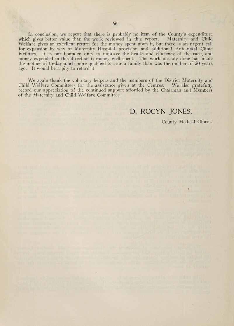 In conclusion, we repeat that there is probably no item of the County's expenditure which gives better value than the work reviewed in this report. Maternity and Child Welfare gives an excellent return for the money spent upon it, but there is an urgent call for expansion by way of Maternity Hospital provision and additional Ante-natal Clinic facilities. It is our bounden duty to improve the health and efficiency of the race, and money expended in this direction is money well spent. The work already done has made the mother of to-day much more qualified to lear a family than was the mother of 20 years ago. It would be a pity to retard it. We again thank the voluntary helpers and the members of the District Maternity and Child Welfare Committees for the assistance given at the Centres. We also gratefully record our appreciation of the continued support afforded by the Chairman and Members of the Maternity and Child Welfare Committee. D. ROCYN JONES, County Medical Officer. C t